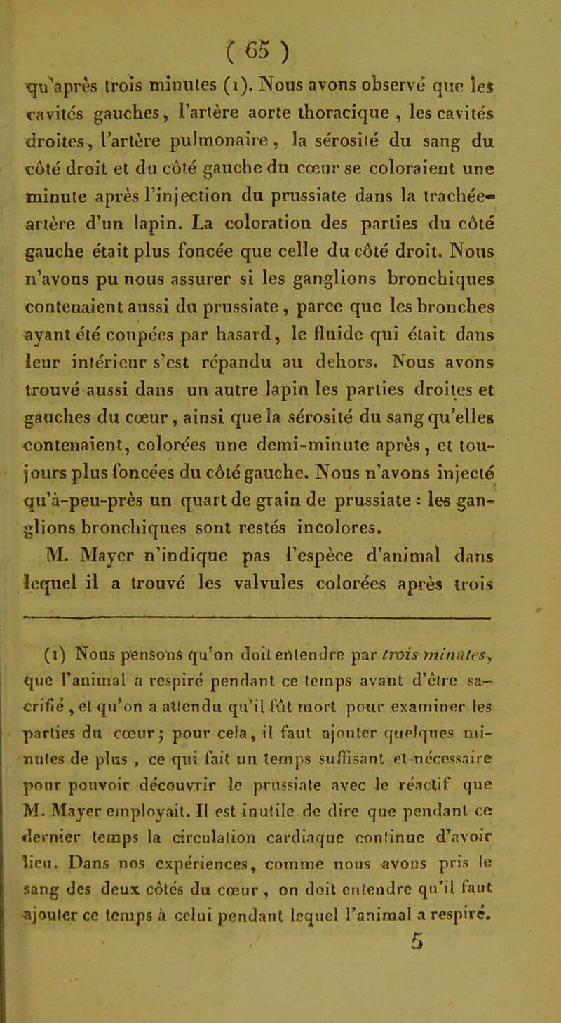 qu'après trois minutes (i). Nous avons observe que îe$ cavités gauches, l'artère aorte thoracique , les cavités droites, l'artère pulmonaire, la sérosité du sang du côté droit et du côté gauche du coeur se coloraient une minute après l'injection du prussiate dans la trachée- artère d'un lapin. La coloration des parties du côté gauche était plus foncée que celle du côté droit. Nous n'avons pu nous assurer si les ganglions bronchiques contenaient aussi du prussiate , parce que les bronches ayant été coupées par hasard, le fluide qui était dans leur intérieur s'est répandu au dehors. Nous avons trouvé aussi dans un autre lapin les parties droites et gauches du cœur, ainsi que la sérosité du sang qu'elles contenaient, colorées une demi-minute après, et tou- jours plus foncées du côté gauche. Nous n'avons injecté qu'à-peu-près un quart de grain de prussiate: les gan- glions bronchiques sont restés incolores. M. Mayer n'indique pas l'espèce d'animal dans lequel il a trouvé les valvules colorées après trois (i) Nous pensons qu'on doit entendre par trois minâtes-, que l'animal a respiré pendant ce temps avant d'être sa- crifié , et qu'on a attendu qu'il lût mort pour examiner les parties du cœurj pour cela, il faut ajouter quelques mi- mites de plus , ce qui fait un temps suffisant et nécessaire pour pouvoir découvrir le prussiate avec le réactif que M. Mayer employait. Il est inutile de dire que pendant ce dernier temps la circulation cardiaque continue d'avoir lieu. Dans nos expériences, comme nous avons pris le sang des deux côtés du cœur , on doit entendre qu'il faut ajouter ce temps à celui pendant lequel l'animal a respiré. 5