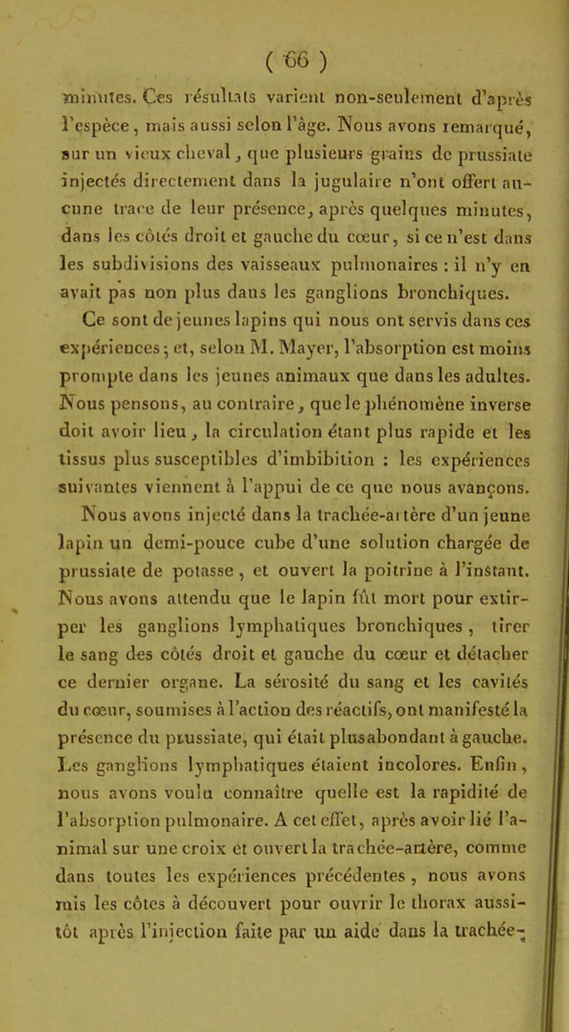 minutes. Ces résultats varient non-seulement d'après l'espèce, mais aussi selon l'âge. Nous avons remarqué, sur un vieux cheval, que plusieurs grains de prussiale injectés directement dans la jugulaire n'ont offert au- cune trace de leur présence, après quelques minutes, dans les côtés droit et gauche du cœur, si ce n'est dans les subdivisions des vaisseaux pulmonaires : il n'y en avait pas non plus dans les ganglions bronchiques. Ce sont de jeunes lapins qui nous ont servis dans ces expériences; et, selon M. Mayer, l'absorption est moins prompte dans les jeunes animaux que dans les adultes. Nous pensons, au contraire, que le phénomène inverse doit avoir lieu, la circulation étant plus rapide et les tissus plus susceptibles d'imbibition : les expériences suivantes viennent à l'appui de ce que nous avançons. Nous avons injecté dans la trachée-artère d'un jeune lapin un demi-pouce cube d'une solution chargée de prussiale de potasse, et ouvert la poitrine à l'instant. Nous avons attendu que le lapin fût mort pour extir- per les ganglions lymphatiques bronchiques , tirer le sang des côtés droit et gauche du cœur et détacher ce dernier organe. La sérosité du sang et les cavités du cœur, soumises à l'action des réactifs, ont manifesté la présence du piussiate, qui était plusabondant à gauche. Les ganglions lymphatiques étaient incolores. Enfin, nous avons voulu connaître quelle est la rapidité de l'absorption pulmonaire. A cet effet, après avoir lié l'a- nimal sur une croix et ouvert la trachée-artère, comme dans toutes les expériences précédentes , nous avons mis les côtes à découvert pour ouvrir le thorax aussi- tôt après l'injection faite par un aide dans la trachée-