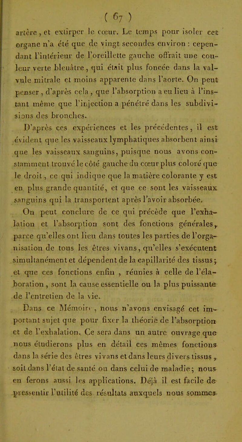 ( 6? ) artère, et extirper le cœur. Le temps pour isoler cet organe n'a été que de vingt secondes environ : cepen- dant l'intérieur de l'oreillette gauche offrait une cou- leur verte bleuâtre, qui était plus foncée dans la val- vule mitrale cl moins apparente dans l'aorte. On peut penser , d'après cela , que l'absorption a eu lieu à l'ins- tant même que l'injection a pénétré dans les subdivi- sions des bronches. D'après ces expériences et les précédentes, il est évident que les vaisseaux lymphatiques absorbent ainsi que les vaisseaux sanguins, puisque nous avons con- stamment trouvé le côté gauche du cœur plus coloré que le droit, ce qui indique que la matière colorante y est en plus grande quantité, et que ce sont les vaisseaux sanguins qui la transportent après l'avoir absorbée. On peut conclure de ce qui précède que l'exha- lation et l'absorption sont des fonctions générales,, parce qu'elles ont lieu dans toutes les parties de l'orga- nisation de tous les êtres vi vans, qu'elles s'exécutent simultanémentet dépendent de la capillarité des tissus; et que ces fonctious enfin , réunies à celle de l'éla- boration , sont la cause essentielle ou la plus puissaute de l'entretien de la vie. Dans ce Mémoin , nous n'avons envisagé cet inw portant sujet que pour fixer la théorie de l'absorption et de L'exhalation, Ce sera dans un autre ouvrage que nous étudierons plus en détail ces mêmes fonctions dans la série des êtres vivans et dans leurs divers tissus , soit dans l'état de santé ou dans celui de maladie; nous en ferons aussi les applications. Déjà il est facile de pressentir l'utilité des résultats auxquels nous sommes