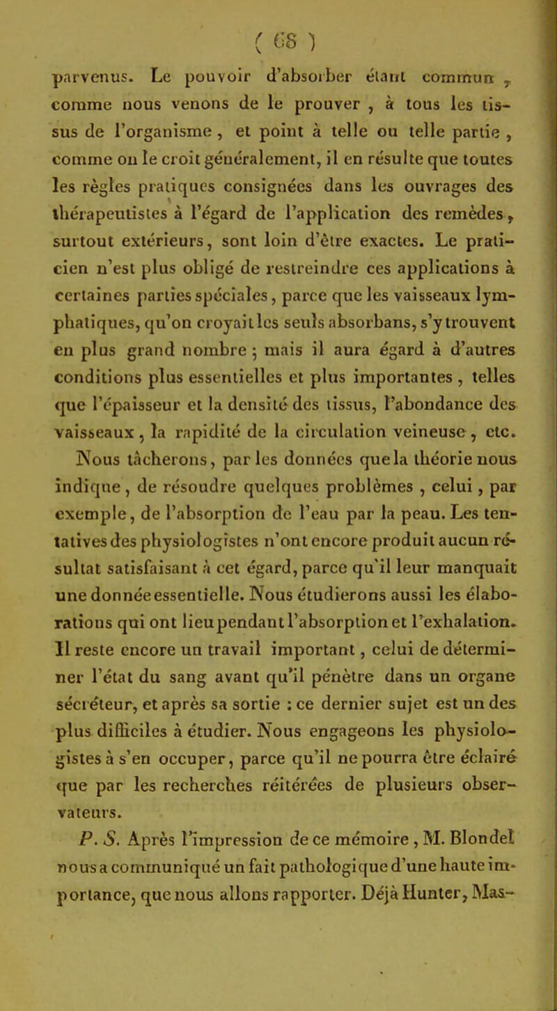 parvenus. Le pouvoir d'absorber élaut commun y comme nous venons de le prouver , à tous les lis- sus de l'organisme , et point à telle ou telle partie , comme on le croit généralement, il en résulte que toutes les règles pratiques consignées dans les ouvrages des thérapeulistes à l'égard de l'application des remèdes, surtout extérieurs, sont loin d'être exactes. Le prati- cien n'est plus obligé de restreindre ces applications à certaines parties spéciales, parce que les vaisseaux lym- pbatiques, qu'on croyaitlcs seuls absorbans, s'y trouvent en plus grand nombre 5 mais il aura égard à d'autres conditions plus essentielles et plus importantes , telles que l'épaisseur et la densité des tissus, l'abondance des vaisseaux, la rapidité de la circulation veineuse, etc. Nous lâcherons, parles données que la théorie nous indique, de résoudre quelques problèmes , celui, par exemple, de l'absorption de l'eau par la peau.Les ten- tatives des physiologistes n'ont encore produit aucun ré- sultat satisfaisant à cet égard, parce qu'il leur manquait une donnée essentielle. Nous étudierons aussi les élabo- rations qui ont lieupendant l'absorption et l'exhalation. Il reste encore un travail important, celui de détermi- ner l'état du sang avant qu'il pénètre dans un organe sécréteur, et après sa sortie : ce dernier sujet est un des plus difficiles à étudier. Nous engageons les physiolo- gistes à s'en occuper, parce qu'il ne pourra être éclairé que par les recherches réitérées de plusieurs obser- vateurs. P. S. Après l'impression de ce mémoire , M. Blondel nous a communiqué un fait pathologique d'une haute im- portance, que nous allons rapporter. Déjà Huntcr, Mas-