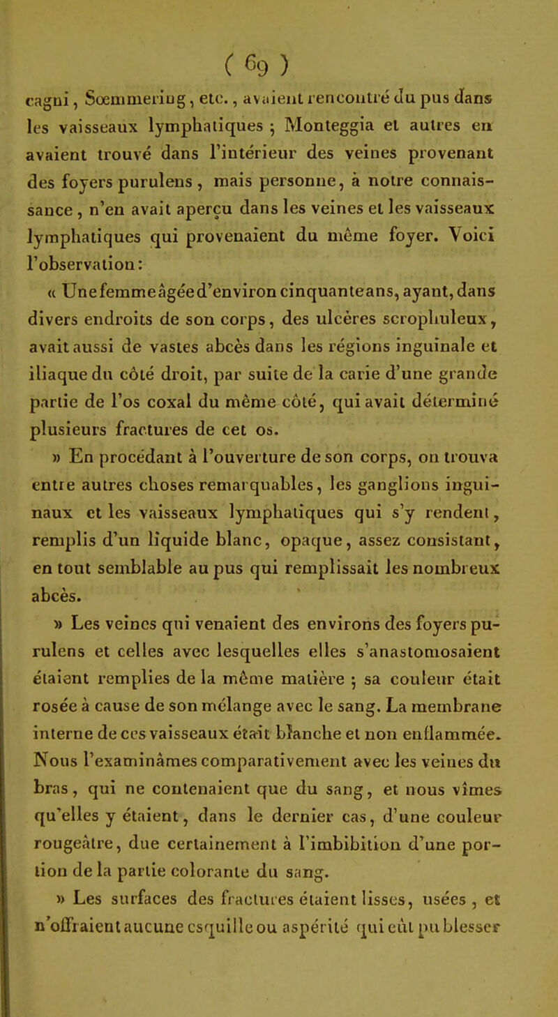 ( % ) cagni, Soemmeriug, etc., avaient rencontré du pus clans les vaisseaux lymphatiques ; Monteggia et autres en avaient trouvé dans l'intérieur des veines provenant des foyers purulens , mais personne, à notre connais- sauce , n'en avait aperçu dans les veines et les vaisseaux lymphatiques qui provenaient du même foyer. Voici l'observation: « Unefemmeàgéed'environcinquanteans, ayant, dans divers endroits de son corps, des ulcères scrophuleux, avait aussi de vastes abcès dans les régions inguinale et iliaque du côté droit, par suite de la carie d'une grande partie de l'os coxal du même côté, qui avait déterminé plusieurs fractures de cet os. » En procédant à l'ouverture de son corps, on trouva entre autres choses remarquables, les ganglions ingui- naux et les vaisseaux lymphatiques qui s'y rendent, remplis d'un liquide blanc, opaque, assez consistant, en tout semblable au pus qui remplissait les nombreux abcès. » Les veines qui venaient des environs des foyers pu- rulens et celles avec lesquelles elles s'anastomosaient étaient remplies de la même matière 5 sa couleur était rosée à cause de son mélange avec le sang. La membrane interne de ces vaisseaux était bîanche et non enflammée. Nous l'examinâmes comparativement avec les veines du bras, qui ne contenaient que du sang, et nous vîmes qu'elles y étaient, dans le dernier cas, d'une couleur rougeàtre, due certainement à l'imbibition d'une por- tion de la partie colorante du sang. » Les surfaces des fractures étaient lisses, usées, et n'offraient aucune esquille ou aspérité qui eût pu blesser