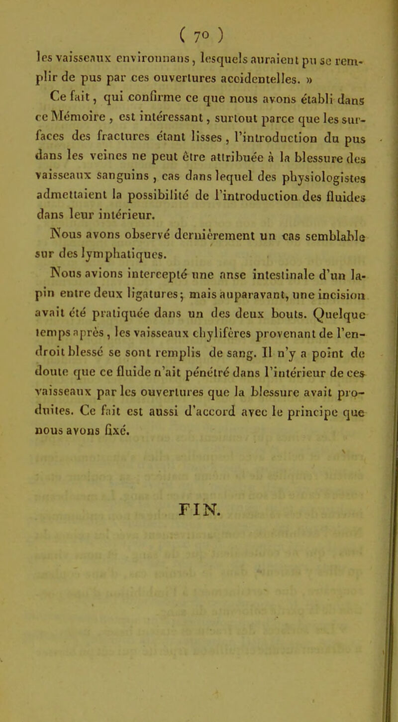 les vaisseaux env ironnans, lesquels auraient pu se rem- plir de pus par ces ouvertures accidentelles. » Ce fait, qui confirme ce que nous avons établi dans- ée Mémoire , est intéressant, surtout parce que les sur- faces des fractures étant lisses, l'introduction du pus dans les veines ne peut être attribuée à la blessure des vaisseaux sanguins , cas dans lequel des pbysiologistes admettaient la possibilité de l'introduction des fluides dans leur intérieur. Nous avons observé dernièrement un cas semblable sur des lympbatiqucs. Nous avions intercepté une anse intestinale d'un la- pin entre deux ligatures ; mais auparavant, une incision avait été pratiquée dans un des deux bouts. Quelque temps après, les vaisseaux chylifères provenant de l'en- droit blessé se sont remplis de sang. Il n'y a point de doute que ce fluide n'ait pénétré dans l'intérieur de ces vaisseaux par les ouvertures que la blessure avait pro- duites. Ce fait est aussi d'accord avec le principe que nous avons fixé. FIN.