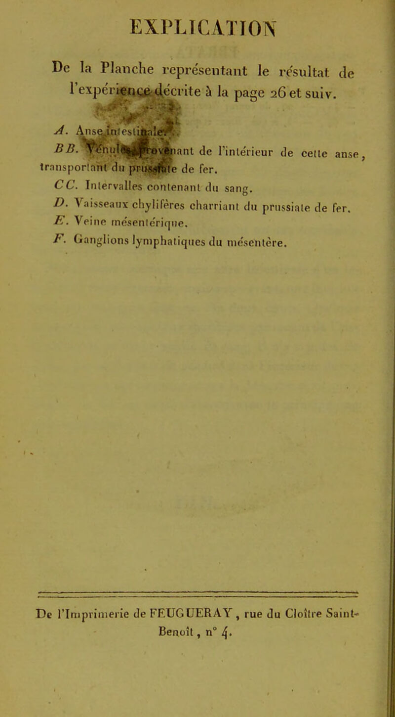 EXPLICATION De la Planche représentant le résultat de l'expéri^ige^crite à la page 26 et suiv. A. AnseJnlestijfrnlér;. 11 11. \, liLl^-.p-ovftiKint a,. l'iiHiuicui- do colle anse trnnsporlnnt du pnisshilc do l'or. CC. Inlervalles contenant du sang. D. Vaisseaux chylifères charriant du prussiale de fer. E. Veine me'senlc'rique. F. Ganglions lymphatiques du me'sentère. De l'Imprimerie de FEUGUERAY, rue du Cloître Saint- Benoît, n° 4-