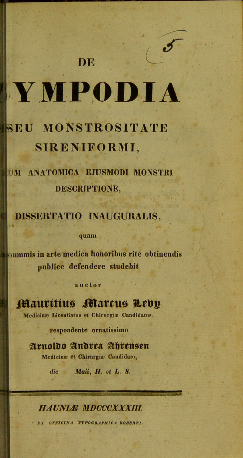 DE YMPODIA EU MONSTROSITATE SIRENIFORMI, lUM ANATOMICA fiJUSMODI MONSTRI DESCRIPTIONE, DISSERTATIO INAUGURALIS, quam iimminis in arte medica honoribiis rite obtinendis pnblice defendere studebit fiuctor Medicinx LicentiatDS et Chirargia; Candidatus, respondente ornatissimo ^titoltro anlirea %%xtmtxi Mcdicinx et Cbirargix Caudidato, Maii, H. et L. S. HAUNIM MDCCCXXXni KX 0rrlCIf4 TYPOQIl.ifMICi HOHBHTI.