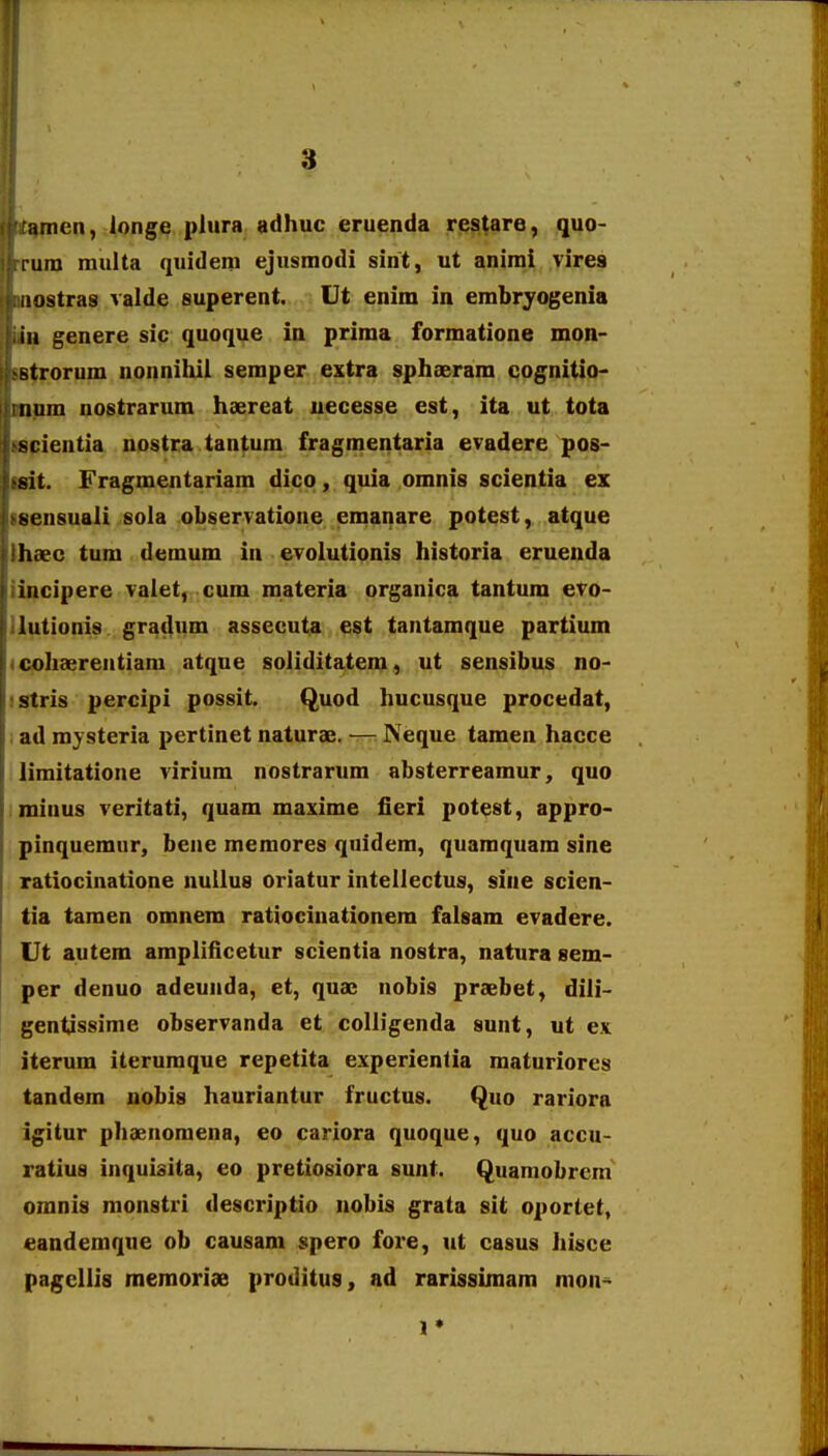 f 3 amen, longe plura adhuc eruenda restare, quo- lura raulta quidem ejusmodi sint, ut animi vires iiostras valde superent. Ut enim in embryogenia iu genere sic quoque in prima formatione mon- Btrorum nonnihii semper extra sphaeram cognitio- tium nostrarum hsereat uecesse est, ita ut tota scientia nostra tantum fragmentaria evadere pos- sit. Fragmentariam dico, quia omnis scientia ex ^ensuali sola observatioue emanare potest, atque hxc tum demum in evolutionis historia eruenda iiicipere valet, cum materia organica tantum evo- lutionis gradum assecuta est tantamque partium cohaereutiani atque soiiditatem, ut sensibus no- stris percipi possit. Quod hucusque procedat, ad raysteria pertinet naturae. — Neque tamen hacce limitatione virium nostrarum absterrearaur, quo minus veritati, quam maxime fieri potest, appro- pinquemnr, bene memores quidem, quamquam sine ratiocinatione nuUus oriatur intellectus, sine scien- tia taraen omnem ratiocinationera falsam evadere. Ut autem amplificetur scientia nostra, natura sem- per denuo adeunda, et, quae nobis praebet, dili- gentjssirae observanda et colligenda sunt, ut e.v iterum iteruraque repetita experientia maturiores tandem nobis hauriantur fructus. Quo rariora igitur phaenomena, eo cariora quoque, quo accu- ratius inquisita, eo pretiosiora sunt. Quaniobrem omnis monstri descriptio nobis grata sit oportet, eandemque ob causam spero fore, ut casus hisce pagcllis raeraoriae proditus, ad rarissimam mon^
