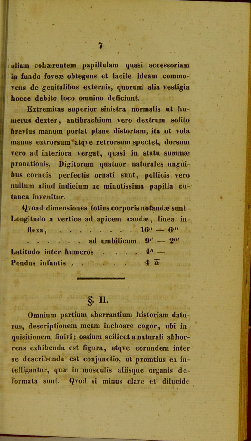 .iliain cohaereiitem pupillulatu quasi accessoriam ia fundo foTeae obtegens et facile ideam commo- vens de genitalibos externis, quorum alia vestigia hocce debito loco omnino deficiunt. Extremitas superior sinistra normalis ut hu- nierus dexter, aatibrachium vero dextrum solito brevius manum portat plane distortam, ita ut vola inaaus extrorsum 'atqve retrorsum spectet, dorsum vero ad interiora vergat, quasi in statu summse pronationis. Digitorum quatuor naturales ungui- bus corneis pei-fectis ornati sunt, pollicis vero iiullum aliud iadicium ac minutissima papilla cu- tanea iaveiiitur. Qvoad dimensiones totius corporis notandae sunt Longitudo a vertice ad apicem caudae, linea in- flexa, 16 — 6' ad umbilicum 9 — 2' Lulitudo inter humeros . ... 4 — Pondus iafaatis 4 Omaium partium aberrantium Iiisloriam datu- rus, descriptionem meam inchoare cogor, ubi in- quisitioiiem finivi; ossium scilicet a naturali abhor- rens exhibenda est figura, atqve eorundem inter se describenda est conjunctio, ut promtius ea ia- telligaatnr, quae ia musculis aliisquc organis de- formata sunt. Qvod si minus clare et dilucidi.-