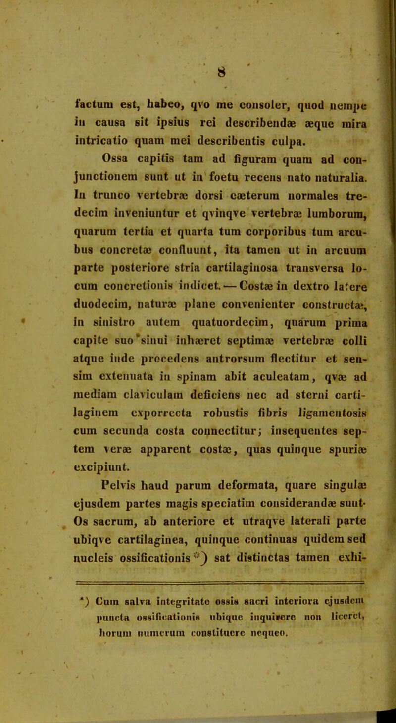 factum est, habeo, qvo me consoler, quod ntim|ie iii causa sit ipsius rci describendae seque raira intricatio quam mei describentis culpa. Ossa capitis tam ad figuram quam ad con- Junctionem sunt ut in foetu recens nato naturalia. In trunco rertebrae dorsi caeterum normales tre- decim inveniuntur et qvinqve vertebrae lumborum, quarum tertia et quarta tum corporibus tum arcu- bus concretae confluunt, ita tamen ut in arcuum parte posteriore stria cartilagiuosa transversa lo- cum concretionis indivet. — Costse in dextro latere duodecim, naturae plane convenienter constructa^, in sinistro autem quatuordecim, quarum prima capite 6uo*sinui inhaeret septimae vertebrae colli atque iude procedens antrorsum llectitur et sen- sim extenuata in spinam abit acuieatam, qvae ad raediam clavicuiara deiiciens nec ad stcnii carti- laginem exporrecta robustis fibris ligamentosis cum secunda costa counectitnr; insequentes sep- tem verae apparent costae, quas quinque spuriae excipiunt. Pelvis haud parum deformata, quare singulae ejusdem partes magis speciatiin considerandae suut- Os sacrum, ab anteriore et utraqve laterali parte ubiqve cartilaginea, quinque continuas quidem sed nucieis ossificationis sat distinctas taraen exhi- *) Cuin salva integritato ossia sacri intcriara cjusdcni liuiicta uBBiHcatiuiiia ubiquc iiiquivcro noit licorcf, Iioruiii imnicrum constitucrc nequeo.