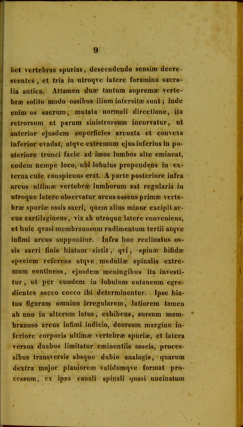 bet vertebras spurias, descendendo sensira decre- scentes , et tria in utroqve latere foramina sacra- lia antica. Attaraen duae tantum suprerase verte- brae soiito modo ossibus ilium intersitae sunt; inde enim os sacrum, routata normali directione, ita retrorsum et parum sinistrorsum incnrvatur, ut anterior ejusdem superficies arcuata et convexa inferior evadat, atqve extremum ejusinferius in po- steriore trunci facie ad imos lumbos alte emineat, codem nempe loco, ubi lobulus propendens iii ex- terna cute conspicuus erat. A parte posteriore infra arcus ultimae vertebrae lumborum sat regularis in utroque latere observatur arcus osseus primae verte- brae spuriae ossis sacri, quera alius minor excipit ar- cus cartilagineus, vix ab utroque latere conveniens, et huic qvasi raerabranosum rudimentura tertii atqve iufimi arcus supponitur. Infra hoc reclinatus os- sis sacri finis hiatum sistit, qvi, -spinae bifidae speciem referens atqve raedullae spinalis extre- mura continens, ejusdera raeningibus ita investi- tur, ut per eundem in lobulum cutaneum egre- dientes sacco coeco ibi determinentur. Ipse hia- tus figuram omnino irregularera, latiorera taraen ab uno in alterura latus, exhibens, sursum mem- branoso arcus infimi indicio, deorsum margine in- feriofe corporis ultimae vertebrae spuriae, et latera versus duabus limitatur eminentiis osseis, proces- isibus transversis absque dubio analogis, quarum dextra major planiorera validumqve format pro- cessum, ex ipso canali spinali quasi uncinatum