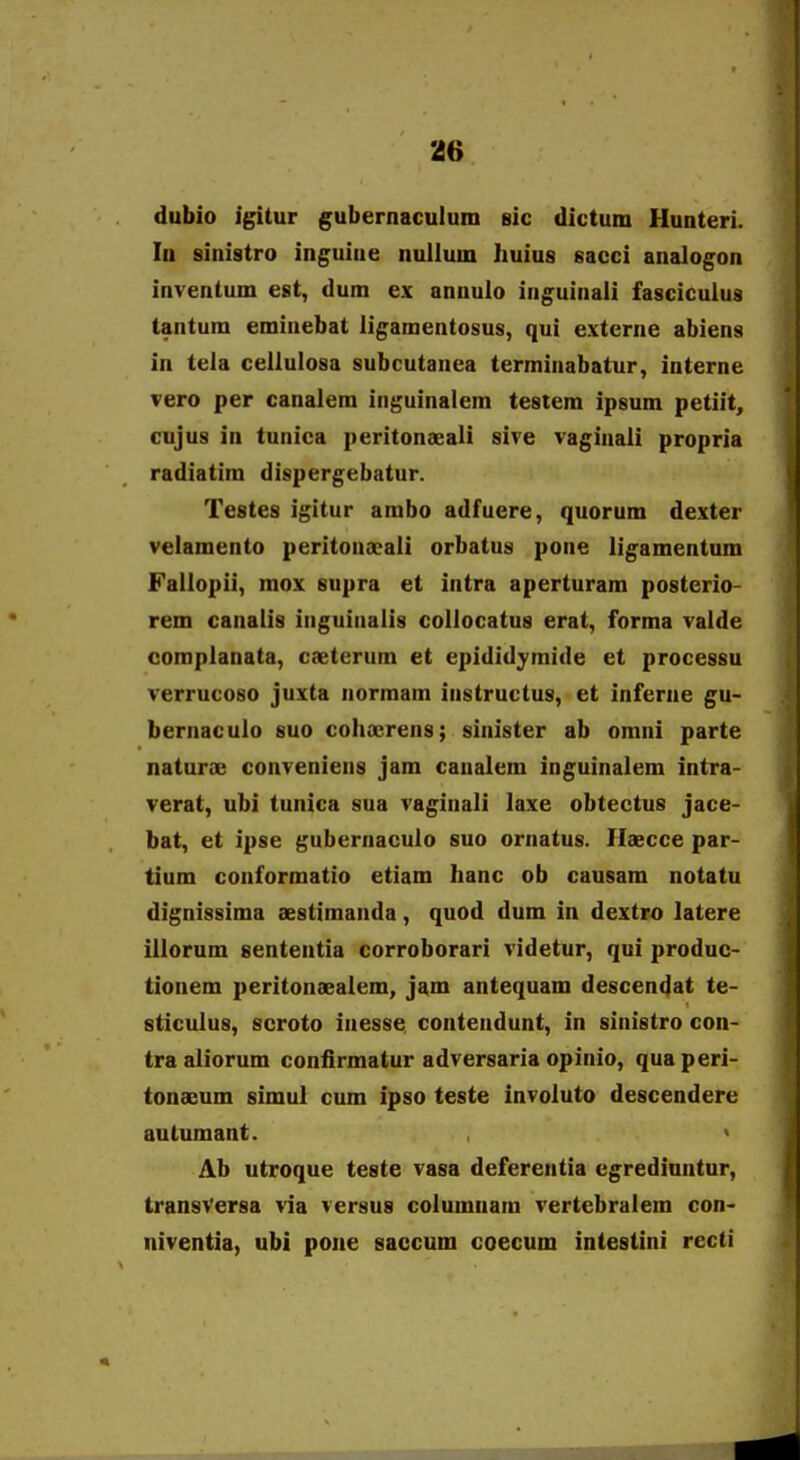 dubio igitur gubernaculum sic dictum Hunteri. lu sinistro inguiae nuilum huius sacci analogon inventum est, dum ex annulo inguinaii fasciculus tantum eminebat ligamentosus, qui externe abiens in tela celiulosa subcutanea terminabatur, interne vero per canalem inguinalem testera ipsum petiit, cujus in tunica peritonseali sive vaginali propria radiatim dispergebatur. Testes igitur ambo adfuere, quorum dexter veiamento peritonxali orbatus pone ligamentum Faliopii, raox supra et intra aperturam posterio- rem canalis inguiaalis collocatus erat, forraa valde compianata, caeterum et epididymide et processu verrucoso juxta normam iastructus, et inferne gu- bernaculo suo colicerens; sinister ab omni parte naturse convenieas jam caaalem inguinalem intra- verat, ubi tunica sua vaginali laxe obtectus jace- bat, et ipse gubernaculo suo ornatus. Haecce par- tium conformatio etiam Iianc ob causam notatu dignissima aestimanda, quod dum in dextro latere iilorum sententia corroborari videtur, qui produc- tionem peritonaealem, jam antequam descendat te- sticulus, scroto iaesse coateadunt, in siaistro con- tra aliorum coafirmatur adversaria opinio, qua peri- tonaeum simul cum ipso teste invoiuto descendere autumant. ' Ab utroque teste vasa deferentia egredinntur, transVersa via versus columnara vertebralem con- niventia, ubl pone saccum coecum intestini recti