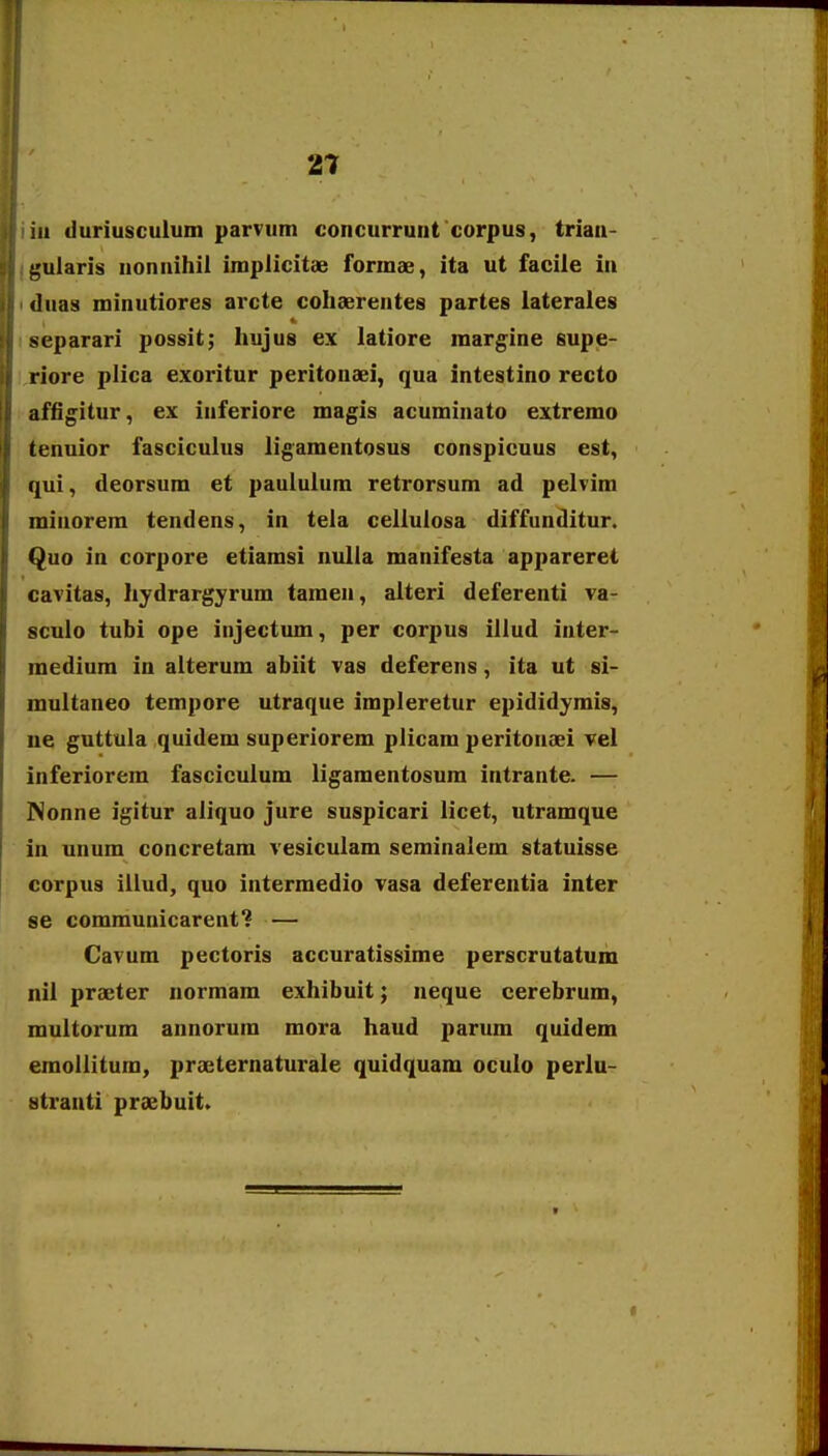 iii duriusculum parvutn concurrunt corpus, triaa- ^ularis nonnihil implicitae formae, ita ut facile in «]uas minutiores arcte cohaerentes partes lateraies separari possit; hujus ex latiore marg^ine supe- riore plica exoritur peritonaei, qua intestino recto affi^itur, ex inferiore magis acuminato extremo tenuior fasciculus ligamentosus conspicuus est, qui, deorsum et pauluium retrorsum ad pelvim minorem tendens, in tela celluiosa diffunditur. Quo in corpore etiamsi nulla manifesta appareret cavitas, hydrargyrum tamen, alteri deferenti va- sculo tubi ope injectum, per corpus illud inter- medium in alterum abiit vas deferens, ita ut si- multaneo tempore utraque impleretur epididymis, ne guttula quidem superiorem plicam peritonaei vel inferiorem fasciculum ligamentosum intrante. — Nonne igitur aiiquo jure suspicari licet, utramque in unum concretam vesiculam seminalem statuisse corpus lllud, quo intermedio vasa deferentia inter se communicarent? — Cavum pectoris accuratissime perscrutatum nil praeter normam exhibuit; neque cerebrum, multorum annorum mora haud parum quidem emollitum, prteternaturale quidquam oculo perlu- stranti praebuit.