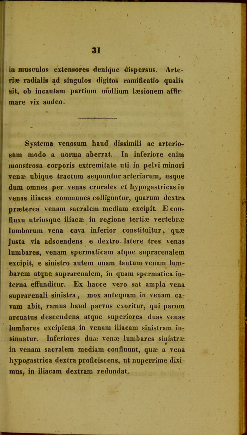 iii musculos extensores denique dispersus. Arte- riae radialis ad singulos digitos ramiiiGatio qualis sit, ob incautam partium niibllium laesionem affir- mare vix audeo. Systema Ten.osum haud dissimiii ac arterio- sum modo a norma aberrat. In inferiore enim monstrosa corporis extremitate uti in pelvi minori Tenae ubique tractum sequuntur arteriarum, usque dum omnes per renas crurales et hypogastrioas in Tenas iiiacas communes colliguntur, quarum dextra praeterea venam sacralem mediam excipit. E conv fluxu utriusque iliacae in regione tertiae vertebrae lumborum vena cava inferior constituitur, quae justa via adscendens e dextro- latere tres venas lumbares, venam spermaticam atque suprarenalem excipit, e sinistro autem unam tantum venam lum- barem atque suprarenalem, in quam spermatica in- terna effunditur. Ex hacce vero sat ampla vena suprarenali sinistra, mox antequam in venam ca- Tam abit, ramus haud parvus exoritur, qui parum arcuatus descendens atque superiores duas venas lumbares excipiens in venam iliacam sinistram in- einuatur. Inferiores duue venae lumbares sinistroe « in venam sacralem mediam confluunt, quae a vena hypogastrica dextra proficiscens, ut nuperrime di.\i- mus, in iliacam dextram redundat.