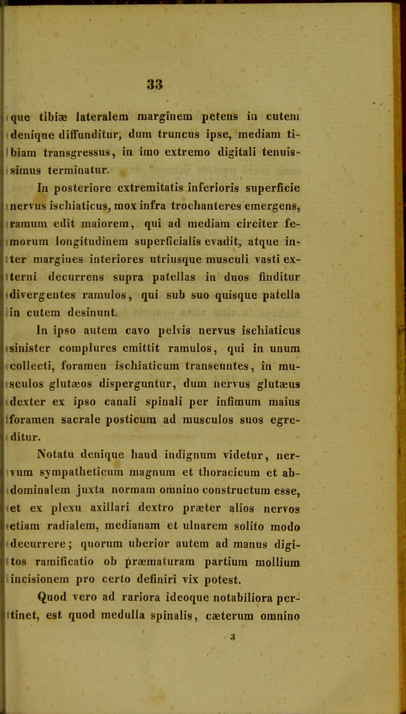 ique tibiae lateralem marginem petens iii cuteni idenique diffunditur, dum truncus ipse, mediam ti- Ibiam transgressus, in imo extremo digitali tenuis- isimus termiaatur. In posteriore extremitatis inferioris superficie inervus ischiaticus, mox infra trochanteres emergens, iramum edit maiorera, qui ad mediam circiter fe- imorum longitudinem superflcialis evadit, atque in- tter margines interiores utriusque musculi vasti ex- tterni decurrens supra patellas in duos finditur idivergentes ramulos, qui sub suo quisque patella iin cutem desinunt. In ipso autem cavo pelvis nervus ischiaticus ssinister complures emittit ramulos, qui in unum (collecti, foramen ischiaticum transeuntes, in mu- ^sculos glutseos disperguntur, dum nervus glutaeus (dexter ex ipso canali spinali per infimum maius iforamen sacrale posticum ad musculos suos egre- I ditur. Notatu denique haud indignum videtur, uer- 'Tum sympatheticum magnum et thoracicum et ab- idominalem juxta normam omnino oonstructum esse, let ex plexu axillari dextro praeter alios nervos letiam radialem, medianam et ulnarem solito modo tdecurrere; quorum uberior autem ad manus digi- ttos ramificatio ob praematuram partium mollium iincisionem pro certo definiri vix potest. Quod vero ad rariora ideoque notabiliora per- itinet, est quod medulla spinalis, caeterum omnino 3