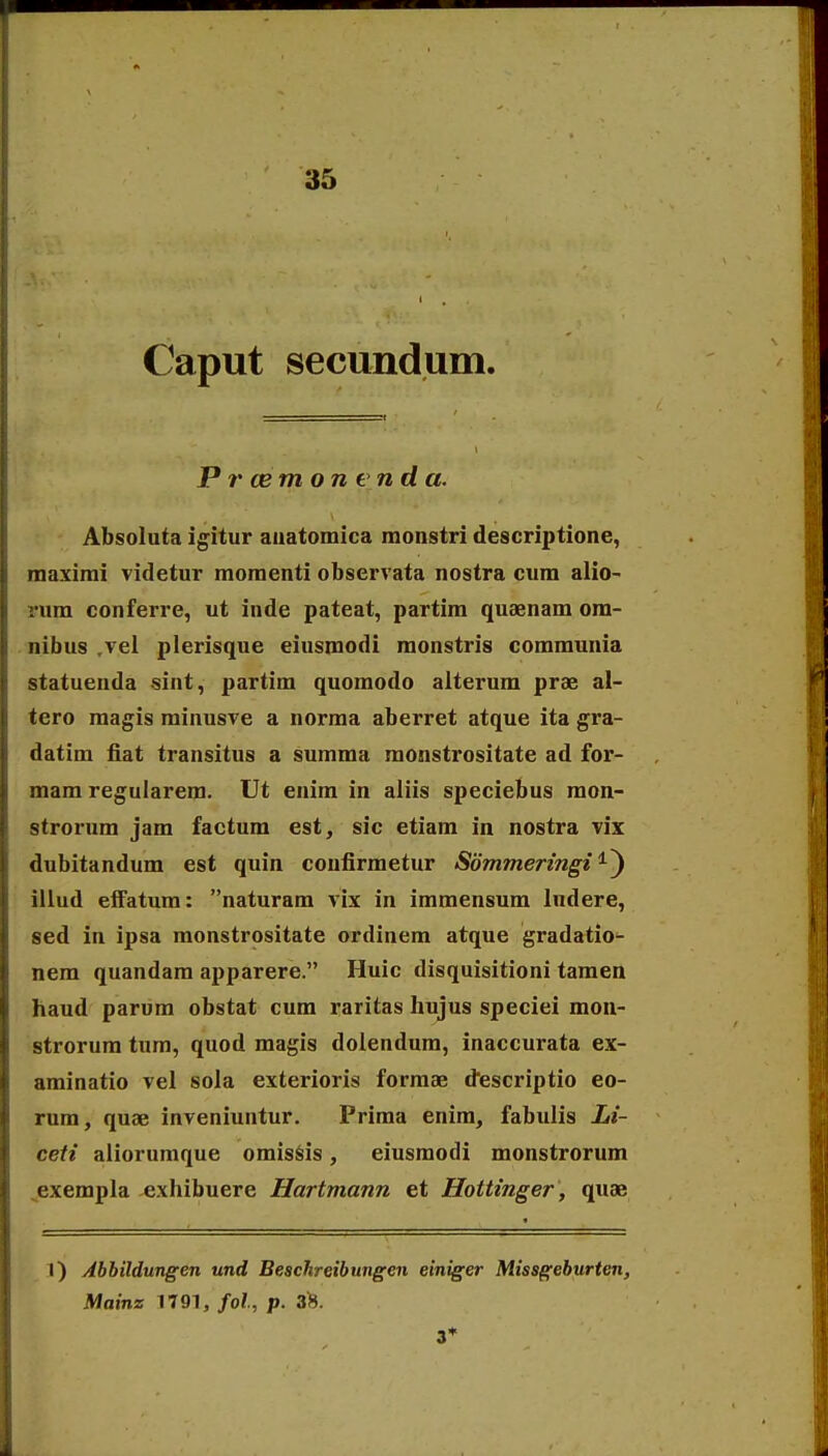 Caput secundum. P r cem on end a. Absoluta igitur auatomica monstri descriptione, maximi videtur momenti observata nostra cum alio- rum conferre, ut inde pateat, partim quaenam ora- nibus ,vel plerisque eiusmodi monstris communia statuenda sint, partim quomodo alterum prae al- tero raagis minusve a norma aberret atque ita gra- datim fiat transitus a summa monstrositate ad for- mam regularera. Ut enim in aliis speciebus raon- strorum jam factum est, sic etiam in nostra vix dubitandum est quin confirraetur Sbmmeringi iliud efFatura: naturam vix in iraraensum ludere, sed in ipsa monstrositate ordinem atque gradatio- nem quandara apparere. Huic disquisitioni taraen haud parum obstat eura raritas hujus speciei mon- strorum tura, quod raagis dolendum, inaccurata ex- arainatio vel sola exterioris forraae d^escriptio eo- rura, quae inveniuntur. Prima enira^ fabulis Li- ceti aliorumque omis^is, eiusraodi monstrorum ^exerapla exhibuere Hartmann et Hottinger, quae I) Jbbildungen und Beschreibungen einiger Missgeburten, Mains 1791, fol, p. ah. 3*