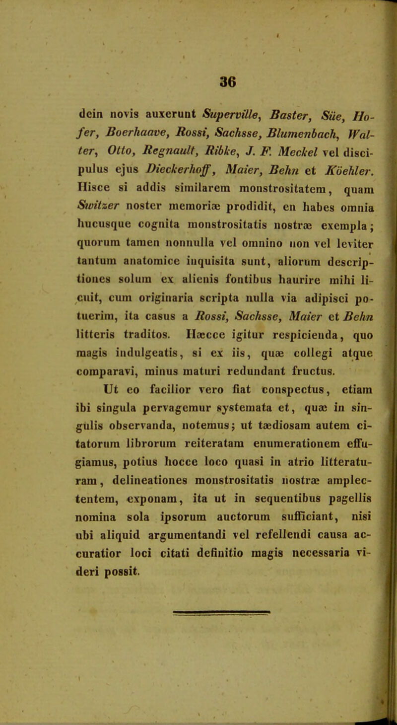 dein novis auxerunt Superville, Baster, Stie, Ho- fer, Boerkaave, Rossi, Sachsse, Blumenbach, Wal- ter, Olto, Regnault, Ribke, J. F. Meckel vei disci- pulus ejus Dieckerhoff, Maier, Behn et Koehler. Ilisce si addis siiniiarem monstrositatcni, quam Switzer noster raemoriae prodidit, en habes omnia hucusque cognita raonstrositatis nostrae exempla; quorum tamen nonnulla vel omnino non vel leviter tantum anatomice inquisita sunt, aliorum descrip- tiones solum ex alienis fontibus haurire mihi li- citit, cum originaria scripta nulla via adipisci po- tuerim, ita casus a Rossi, Sachsse, Maier et Behn litteris traditos. Iloecce igitur respicienda, quo magis indulgeatis, si ex iis, quae coUegi atque comparavi, minus maturi redundant fructus. Ut eo facilior vero flat conspectus, etiam ibi singula pervageraur systemata et, quae in sin- gulis observanda, notemus; ut taediosam autem ci- tatorum librorura reiteratam enuraerationem effu- giamus, potius hocce loco quasi in atrio litteratu- ram, delineationes monstrositatis nostrae amplec- tentem, exponam, ita ut in sequentibus pagellis nomina sola ipsorum auctorura sufficiant, nisi ubi aliquid arguraentandi vel refellendi causa ac- curatior loci citati definitio magis necessaria vi- deri possit.