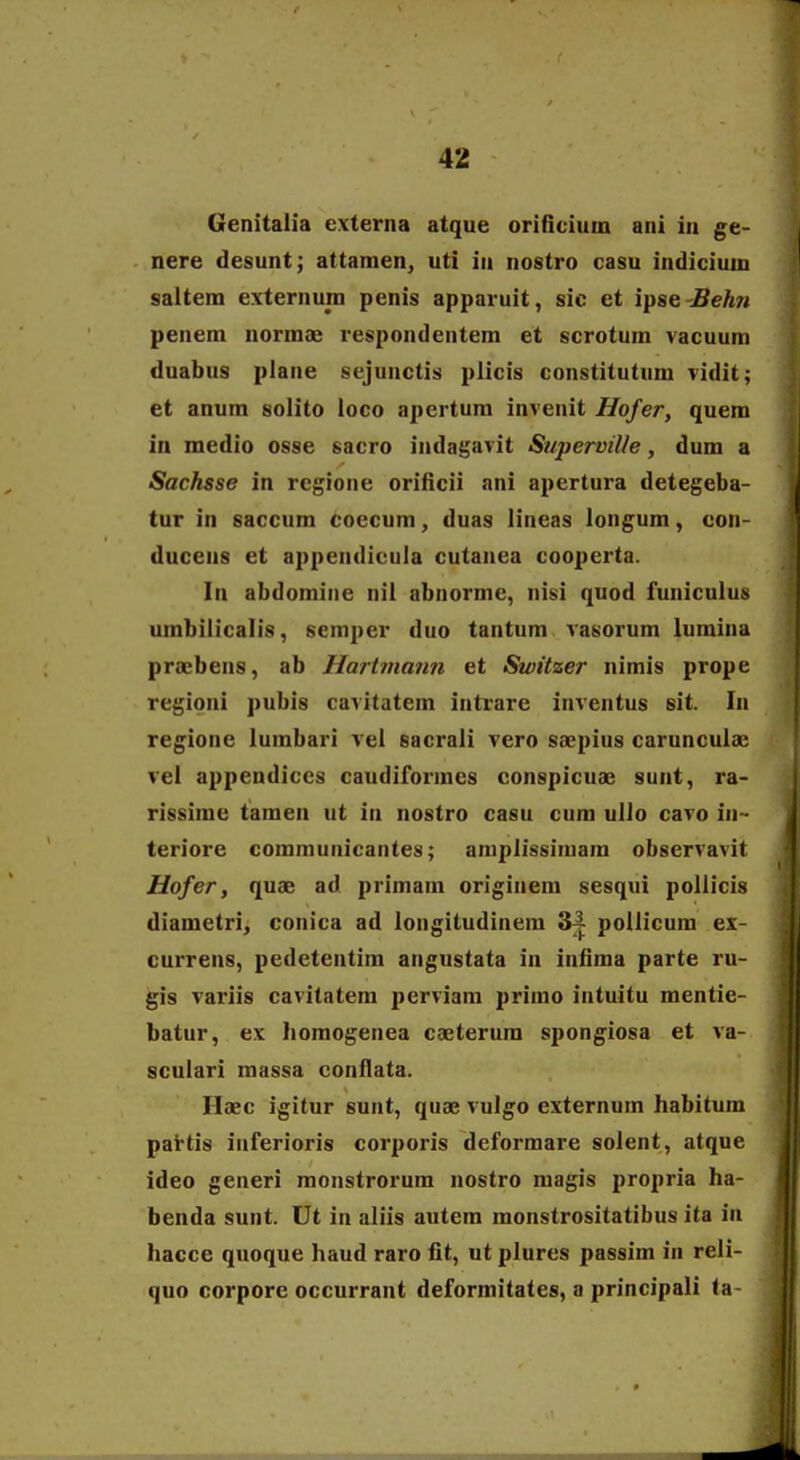 Genitalia externa atque orificium ani in ge- nere desunt; attamen, uti in nostro casu indicium saltem externum penis apparuit, sic et ipse-Behn penem normae respondentem et scrotum vacuum duabus plane sejunctis plicis constitutum vidit; et anum solito ioco apertura invenit Hofer, quem in medio osse sacro indagavit SuperviUe, dum a Sachsse in regione orificii ani apertura detegeba- tur in saccum coecum, duas lineas longum, con- ducens et appendicuia cutanea cooperta. In abdomine nil abnorme, nisi quod funiculus umbilicalis, semper duo tantum vasorum lumina praebens, ab Hartrnaim et Switzer nimis prope regioni pubis cavitatem intrare inventus sit. In regione lumbari vel sacrali vero saepius carunculae vel appendiccs caudiformes conspicuae sunt, ra- rissime tamen ut in nostro casu cum ulio cavo in- teriore communicantes; aniplissimam observavit Hofer, quae ad primam originem sesqui poliicis diametri, conica ad longitudinem 34 pollicum ex- currens, pedetentim angustata in infima parte ru- gis variis cavitatem perviam primo intuitu mentie- batur, ex Iiomogenea caeterum sjjongiosa et va- sculari massa conilata. Haec igitur sunt, quae vulgo externum habitum pattis inferioris corporis deformare solent, atque ideo generi monstrorum nostro magis propria ha- benda sunt. Ut in aliis autem monstrositatibus ita in hacce quoque haud raro fit, ut plures passim in reli- quo corpore occurrant deformitates, a principali ta-