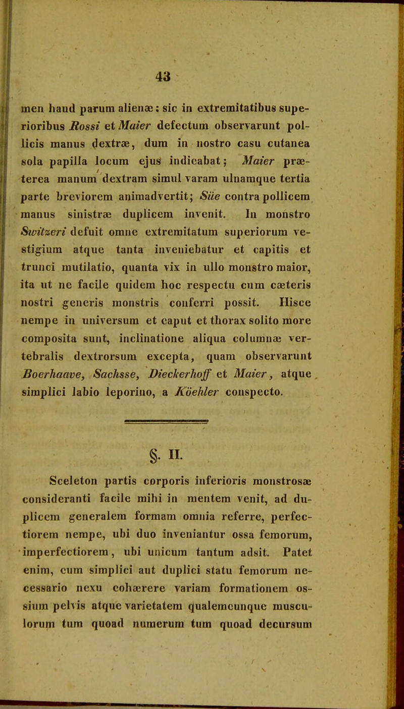 meit haud parum alieuae: sic in extremitatibus supe- rioribus Jtossi et Maier defectum observaruut poi- licis manus d^xtrae, dum in nostro casu cutanea tiola papilla locum ejus indicabat; Maier prae- terea manum dextram simul varam ulnamque tertia parte breviorem aniraadvertit; Siie contra pollicem manus sinistrae duplicem invenit. In monstro Switzeri defuit omne extremitatum superiorum ve- stigium atque tanta inveniebatur et capitis et trunci mutilatio, quanta vix in ullo monstro raaior, ita ut ne facile quidera hoc respectu cum caeteris nostri generis monstris confcrri possit. Hisce nempe in universum et caput et thorax soiito more composita sunt, inclinatione aiiqua coluranae ver- tebralis dextrorsum excej^ta, quam observarunt Boerhaave, Sachsse, Diecherhoff et Maier, atque simplici labio leporino, a Kdehler conspecto. §• n. Sceleton partis corporis inferioris monstrosae consideranti facile mihi in raentem venit, ad du- plicem generalera forraara omnia referre, perfec- tiorem nerape, ubi duo inveniantur ossa femorum, imperfectiorem, ubi unicum tantum adsit. Patet enim, cum simplici aut duplici statu femorura ne- cessario nexu cohaerere variara forraationera os- siura pelvis atque varietatem qualemcunquc muscu- lorum tum quoad nuraerum tum quoad decursum