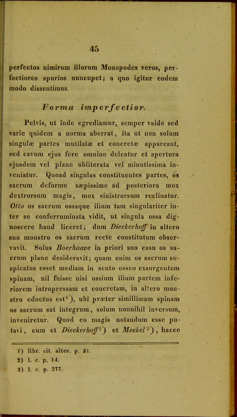 perfectos nimirum illorum Mouopodes Teros, per- fectiores spurios nuncupet; a quo igitur eodem modo dissentiraus. Forma imperfectior. Pelvis, ut inde egrediamur, seraper ralde sed varie quidem a norraa aberrat, ita, ut non solum singulae partes mutilatse et concretae appareant, sed cavura ejus fere omnino deleatur et apertura ejusdera vei plane obliterata vel minutissima in- veniatur. Quoad singulas constituentes partes, os sacrum deforrae saepissirae dd postcriora mox dextrorsura magis, mox sinistrorsum reclinatur. Olto os sacrum ossaque ilium tam singulariter in- ter se conferruminata vidit, ut singula ossa dig- noscere haud liceret; dum Dieckerhoff in altero 8U0 monstro os sacrum recte constitutum obser- vavit. Solus Boerhaave in priori suo casn os sa- crum plane desideravit; quam enira os sacrura su- spicatus esset mediam in scuto osseo exsurgentem spinam, nil fuisse nisi ossium ilium partem infe- riorera intropressam et concretam, in altero mon- stro edoctus est^), ubi praeter simiilimam spinam os sacrum sat integrum, solum nonnihii inversum, inveniretur. Quod eo magis notandum esse pu- tavi, cum et Dieckerhoff-^ et Meckel^^, haccc 1) libr. pit. alter. p. 31. 3) 1. c. p. 14. 3) 1. r. p. 2T7.