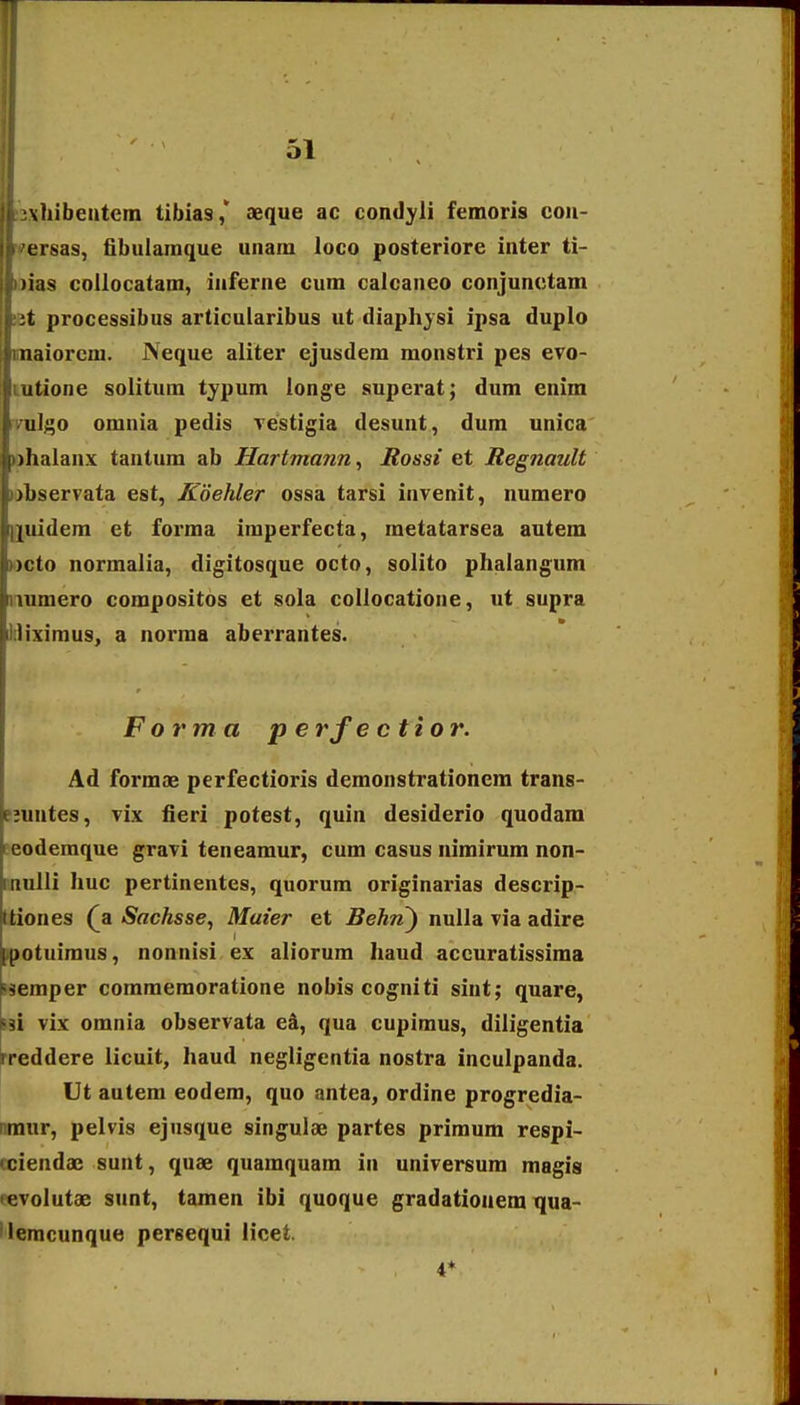 vhibeutern tibias,' aeque ac condyli femoris con- ersas, fibulamque unam loco posteriore inter ti- )ias coUocatam, inferne cum calcaneo conjunctam :t processibus articularibus ut diaphysi ipsa duplo naiorcm. Neque aliter ejusdem monstri pes evo- iitione solitum typum longe superat; dum enim ul;;o omnia pedis Testigia desunt, dum unica )lialanx tantum ab Hartmmin^ Rossi et Regnault )ljservata est, Koehler ossa tarsi invenit, numero (iiidem et forma imperfecta, metatarsea autem )cto normalia, digitosque octo, solito phalangum uiniero compositos et sola collocatione, ut supra liximus, a norma aberrantes. Form a p e rf e ctior. Ad formae perfectioris demonstrationcm trans- Piuntes, vix fieri potest, quin desiderio quodam Eeodemque gravi teneamur, cum casus nimirum non- rnulli Jiuc pertinentes, quorum originarias descrip- Itiones (a Sachsse, Maier et Behn^ nuUa via adire ^potuiraus, nonnisi ex aliorum haud accuratissima Hemper coraraemoratione nobis cogniti sint; quare, psi vix omnia observata ek, qua cupimus, diligentia rreddere licuit, haud negligentia nostra inculpanda. Ut autem eodem, quo antea, ordine progredia- nmur, pelvis ejusque singulae partes primum respi- (ciendae sunt, quae quamquam in universum magis revolutae sunt, tamen ibi quoque gradatioaem qua- 'iemcunque persequi iicet. 4*