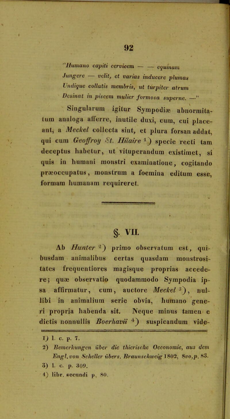 Humano capiti cervicem — — v^uinum Jungcre — velit, et varias inducere plumax Vndique collatis membris, ut iurpiter atrum Dcsinat in piscem mulier formosa superne.  Sitigularura igitur Sympodife abnormita- lum anaioga alFerre, inutile duxi, cum, cui piace- ant, a Meckel collecta sint, et plura lorsau addat, qui cum Geoffroy 'ft. Hilaire specie recti tam deceptus habetur, ut vituperaudura existimet, si quis in humani monstri examiuatione, cogitando praeoccupatus, monstrura a foemina editum esse, formam humanam requireret. § VII. Ab Hunter'^) prirao observatum est, qui- busdam aniraalibus certas quasdara monstrosi- tates frequentiores magisque proprias accede- re; quae observatio quodararaodo Syrapodia ip- sa affirmatur, cura, auctore Meckel ■^^, nul- iibi in aniraaliura serie obvia, humano gene- ri propria habenda sit. Neque minus taraen e dictis nonnullis Boerhavii suspicandura vide- 1. c. p. 7. 2) Bemerkungcn iiber die thicrische Oeconomie, aus dem Fmgl.von Scheller ubers. Braunschweig 1802, 8t»o,p, 83. 3) 1. c. p. 309. 4) libr. secunili p, 80.