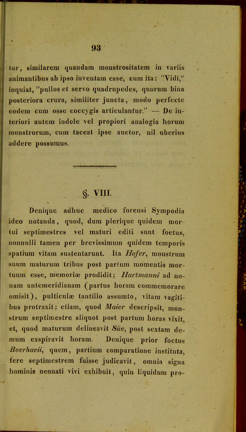 itur, similarem quaudara inoustrositatera iu variis i animautibus ab ipso iuventam esse, cura ita: Vidi, i inquiat, puUos et servo quadrupedes, quorum bina posteriora crura, similiter juncta, modo perfecte eodem cum osse cocc^ gis articulantur. — De in- teriori autera iudole vel propiori anaiogia horum monstrorum, cum taceat ipse auctor, nil uberius addere possumus. §. VIII. Denique adhuc medico forensi Syrapodia ideo notanda, quod, dura plerique quidem mor- tui septimestres vei raaturi edili sunt foetus, Nonnulli taraen per brevissimura quidem temporis spatrum vitam sustentarunt. Ita Hofer^ nionstrum suum maturum tribus post parfum moraentis mor- tuura esse, meraoriae prodidit; Hartmanni ad no- nara anteraeridianam (partus horara comraeraorare omisit), pulticulae tantillo assumto, vitara vagiti- bus protraxit; etiam, quod Maier descripsit, mon- strum septiraestre aliquot post partum horas vixit, et, quod maturum delineavit SUe, post sextam de- mum exspiravit horam. Denique prior foetus Boerhavii^ quem, partium comparatione instituta, fere septimestrera fuisse judicavit, orania signa horaiiiia neonati vivi exhibuit, quin iiquidura pro-