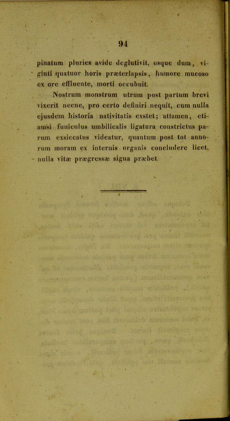 piiiatum pluries avidc dcglutivit, iisque duin, vi- ^inti quatuor horis praeterJapsis, liuinore mucoso ex ore elfiueiite, inorti occubuit. Nostrum inonstrum utrum post partum brevi vixerit necne, pro certo definiri nequit, cum nulla ejusdein Iiistoria nativitatis exstet; attamen, eti- amsi funiciilus umbilicalis ligatura constrictus pa- riun exsiccatus videatur, quantuin post tot anno- rum inorain ex iuternis orgaiiis concludere licet, iiulla vitjE praegressaj signa praebet.