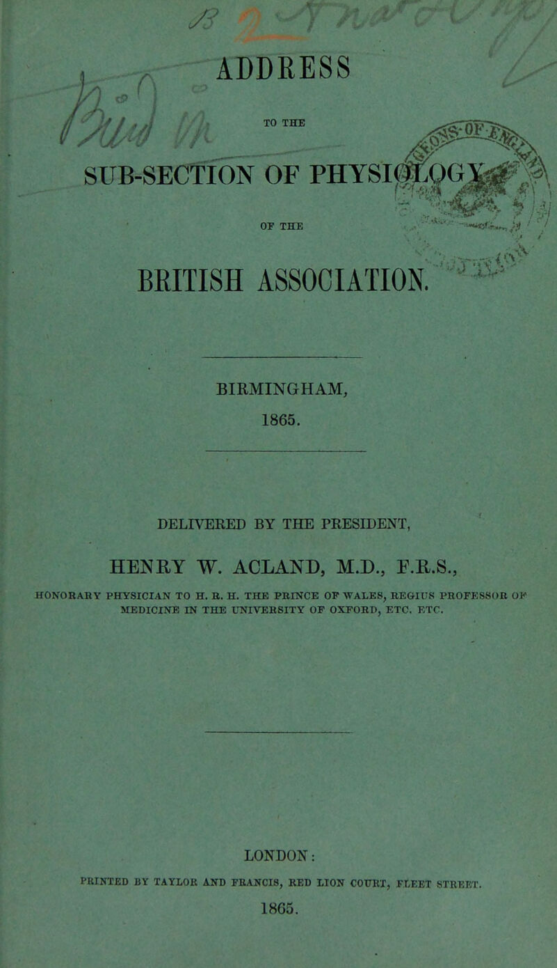 , ADDRESS TO THE SUB-SECTION OF PHYSI^|f;0G3^;f\, OF THE -**-<*<5^„ BRITISH ASSOCIATION. BIRMINGHAM, 1865. DELIVERED BY THE PRESIDENT, HENRY W. ACLAND, M.D., F.E.S., HONORARY PHYSICIAN TO H. R. H. THE PRINCE OP WALES, REGIUS PROFESSOR OK MEDICINE IN THE UNIVERSITY OP OXFORD, ETC. ETC. LONDON: PUINXED BY TAYLOR AKD FKANCI8, RED LION COTTRX, FtEET STREET. 1865.