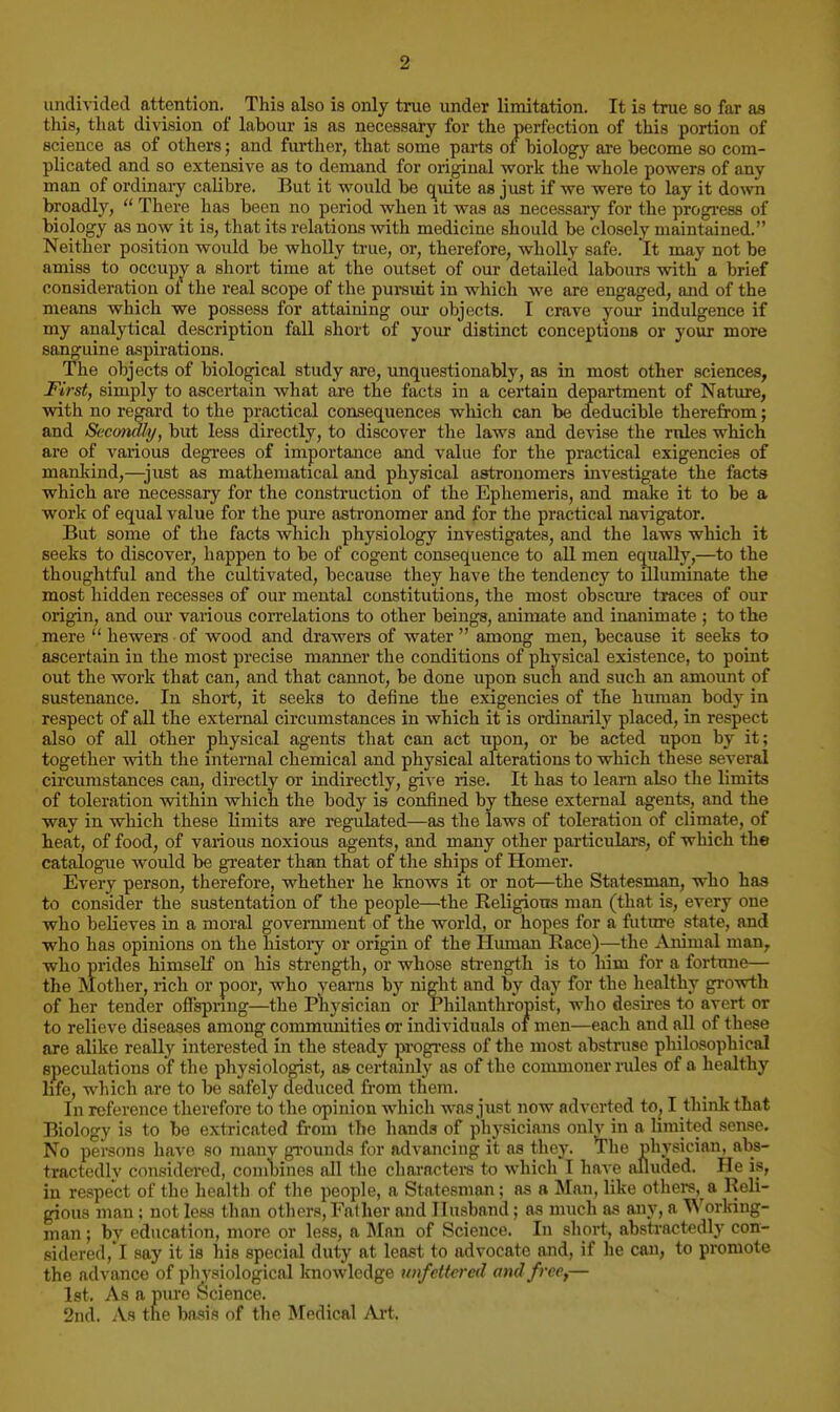 undivided attention. This also is only true under limitation. It is true so far aa this, that division of labour is as necessary for the perfection of this portion of science as of others; and fm-ther, that some parts of biology are become so com- plicated and so extensive as to demand for original work the whole powers of any man of ordinary calibre. But it would be c^uite as just if we were to lay it down broadly,  There has been no period when it was as necessary for the progi-ess of biology as now it is, that its relations with medicine should be closely maintained. Neither position would be wholly true, or, therefore, wholly safe. It may not be amiss to occupjr a short time at the outset of our detailed labours with a brief consideration ot the real scope of the pursuit in which we are engaged, and of the means which we possess for attaining our objects. I crave yom' indulgence if my analytical description fall short of your distinct conceptions or your more sanguine aspirations. The objects of biological study are, imquestionably, as in most other sciences, First, simply to ascertain what are the facts in a certain department of Nature, with no regard to the practical coasequences which can be deducible therefrom; and Secondly, but less directly, to discover the laws and devise the rnles which are of various degi-ees of importance and value for the practical exigencies of mankind,—^just as mathematical and physical astronomers investigate the facts which are necessary for the construction of the Ephemeris, and make it to be a work of equal value for the pure astronomer and for the practical navigator. But some of the facts Avliicli physiology investigates, and the laws which it seeks to discover, happen to be of cogent consequence to all men equally,—to the thoughtful and the cultivated, because they have the tendency to illuminate the most hidden recesses of our mental constitutions, the most obscure traces of our origin, and our various coiTelations to other beings, animate and inanimate ; to the mere  hewers of wood and drawers of water  among men, because it seeks to ascertain in the most precise manner the conditions of physical existence, to point out the work that can, and that cannot, be done upon such and such an amount of sustenance. In short, it seeks to define the exigencies of the human body in respect of all the external circumstances in which it is ordinarily placed, in respect also of all other physical agents that can act upon, or be acted upon by it; together with the internal chemical and physical alterations to which these several circumstances can, directly or indirectly, give rise. It has to learn also the limits of toleration within which the body is confined by these external agents, and the way in which these limits are regulated—as the laws of toleration of climate, of heat, of food, of various noxious agents, and many other particulais, of which the catalogue would be greater than that of the ships of Homer. Every person, therefore, whether he knows it or not—the Statesman, who has to consider the sustentation of the people—the Religions man (that is, every one who believes in a moral government of the world, or hopes for a future state, and who has opinions on the history or origin of the Human Race)—the Animal man, who prides himself on his strength, or whose sti-ength is to him for a fortune— the Mother, rich or poor, who veams by night and by day for the healthy growth of her tender ofispnng—the Physician or Philanthropist, who desires to avert or to relieve diseases among communities or individuals of men—each and all of these are alike really interested in the steady progress of the most abstruse philosophical speculations of the physiologist, as certainly as of the commoner rules of a healthy hfe, which are to be safely deduced from them. In reference therefore to the opinion whicli was just now adverted to, I think that Biology is to be extricated from the hands of physicians onlv in a limited sense. No persons have so manv gi'ounds for advancing it as they. The physician, abs- tractedlv considered, coni\)ines all the charactere to which I have alluded. He is, in respect of the health of the people, a Statesman; as a Man, like others, a Reli- gious man; not less than others. Father and Husband; as much as any, a ■^^'orlnng- man; by education, more or less, a Man of Science. In short, absti-actedly con- 8idered,'l say it is liis special duty at least to advocate and, if he can, to promote the advance of phvsiological knowledge unfettered and free,— 1st, As a pure Science, 2nd. As the basis of the Medical Ai-t,