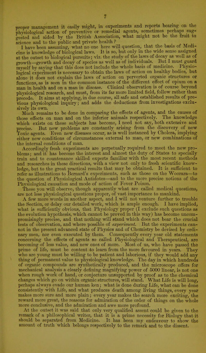 proper management it easily might, in experiments and reports beanng on the phvsiolo<ncal action of preventive or remedial agents, sometimes perhaps sug- gested and aided by the British Association, what might not be the fruit to science and to the public and private health ? i i. • p nr j- I have been assuming, what no one here will question, that the basis of Medi- cine is knowledge of biological laws. It is so, but only in the wide sense assigned at the outset to biological pursuits; viz. the study of the laws of decay as well as of growth—growth and decay of species as well as of individuals. But l must guard myself by saying that this does not include the whole basis of medicine. Physio- logical experiment is necessary to obtain the laws of action on healthy bodies, but alone it does not explain the laws of action on perverted organic structures or functions, as is seen m the common instance of the diflerept effect of opium on a man in health and on a man in disease. Clinical observation is of course beyond physiological research, and must, from its far more limited field, follow rather than precede. It aims at applying, in due course, all safe and established results of pre- vious physiological inquuy; and adds the deductions from investigations exclu- sively its own. Much remains to be done in comparing the effects of agents, and the causes of those effects on man and on the inferior animals respectively. The knowledge which exists on these subjects has become, I need not say, both extensive and precise. But new problems are constantljr arising from the discovery^ of new Toxic agents. Even new diseases occur, as is well instanced by Cholera, implying either new conditions of circumstances external to man, or new combinations of the internal conditions of man. Accordingly fresh experiments are peroetually required to meet the new pro- blems ; and it has become the interest and almost the duty of States to specially train and to countenance skilled experts familiar with the most recent methods and researches in these directions, with a view not only to fresh scientific know- ledge, but to the great practical results that may be obtained. It is sufficient to refer as illustrations to Bernard's experiments, such as those on the Woorara—to the question of Physiological Antidotes—and to the more precise notions of the Physiological causation and mode of action of Fever Poison. These you will observe, though apparently what are called medical questions, are not less physiological questions proper, of vast importance to mankind. A few more words in another aspect, and I will not venture further to trouble the Section, or delay oui detailed work, which is ample enough. I have implied, what is sufficiently obvious, that Physiology proper (I exclude such questions as the evolution hypothesis, which cannot be proved in this way) has become uncom- promisingly precise, and that nothing will stand which does not bear the crucial tests of observation, and where possible of experiment. But the experiments can- not in the present advanced state of Physics and of Chemistiy be devised by ordi- nary- men, nor even executed by them. Consequently every year old statements concerning the effects of agents so called Physiological and Therapeutical, are becoming of less value, and new ones of more. Most of us, who have passed the prime of life, must be content to leam from the more favoured in years. They who are young must be willing to be patient and laborious, if they woiUd add any thing of peiTnanent value to physiological knowledge. The day in which hundreds of organic compounds are synthetically produced, and the microscope offers for mechanical analysis a clearly defining magnifying power of 5000 linear, is not one when rough work of hand, or conjecture unsupported by proof as to the chemical changes which go on within organic structures, will stand. What Life is will long, perhaps always evade our human ken; what is done during Life, what can be done consistently with Life, and what produces death among living things, every year makes more sure and more plain ; every year makes the search more exciting, the reward more great, the reasons for admiration of the order of things on the whole more conclusive, and the admiration and awe more profound. At tlie outset it was said that only very qualified assent could be given to the remark of a philosophical wiiter, that it is a prime necessity for Biology that it should be separated from Medicine. It has been my endeavour to show the amount of truth which belongs respectively to the remark and to the dissent.