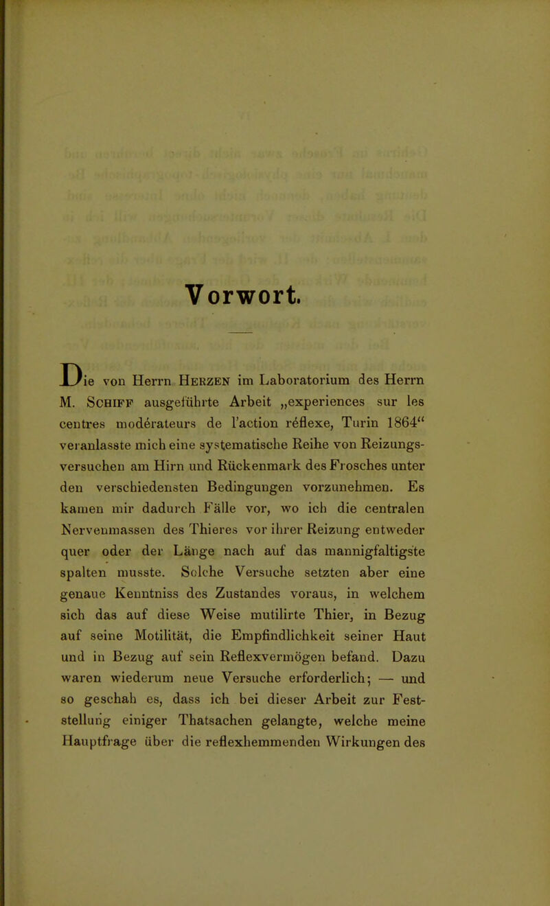 Vorwort Die von Herrn Herzen im Laboratorium des Herrn M. Schiff ausgeführte Arbeit „experiences sur les centres moderateurs de l'action reflexe, Turin 1864 veranlasste mich eine systematische Reihe von Reizungs- versuchen am Hirn und Rückenmark des Frosches unter den verschiedensten Bedingungen vorzunehmen. Es kamen mir dadurch Fälle vor, wo ich die centralen Nervenmassen des Thieres vor ihrer Reizung entweder quer oder der Länge nach auf das mannigfaltigste spalten musste. Solche Versuche setzten aber eine genaue Kenntniss des Zustandes voraus, in welchem sich das auf diese Weise mutilirte Thier, in Bezug auf seine Motilität, die Empfindlichkeit seiner Haut und in Bezug auf sein Reflexvermögen befand. Dazu waren wiederum neue Versuche erforderlich; — und so geschah es, dass ich bei dieser Arbeit zur Fest- stellung einiger Thatsachen gelangte, weiche meine Hauptfrage über die reflexhemmenden Wirkungen des