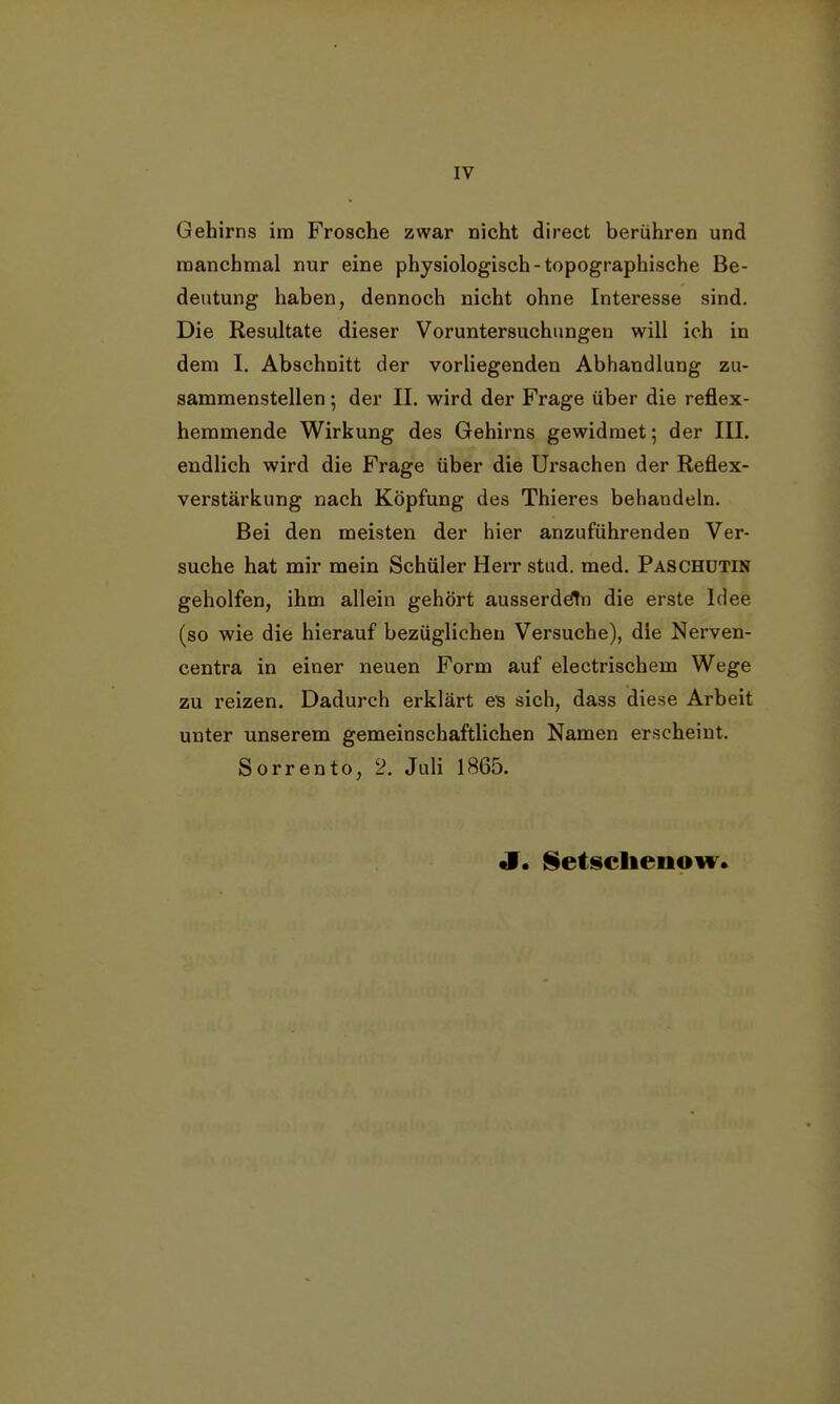 IV Gehirns im Frosche zwar nicht direct berühren und manchmal nur eine physiologisch-topographische Be- deutung haben, dennoch nicht ohne Interesse sind. Die Resultate dieser Voruntersuchungen will ich in dem I. Abschnitt der vorliegenden Abhandlung zu- sammenstellen ; der II. wird der Frage über die reflex- hemmende Wirkung des Gehirns gewidmet 5 der III. endlich wird die Frage über die Ursachen der Reflex- verstärkung nach Köpfung des Thieres behandeln. Bei den meisten der hier anzuführenden Ver- suche hat mir mein Schüler Herr stud. med. Paschutin geholfen, ihm allein gehört ausserdem die erste Idee (so wie die hierauf bezüglichen Versuche), die Nerven- centra in einer neuen Form auf electrischem Wege zu reizen. Dadurch erklärt es sich, dass diese Arbeit unter unserem gemeinschaftlichen Namen erscheint. Sorrento, 2. Juli 1865. J. §etsclieiiow.