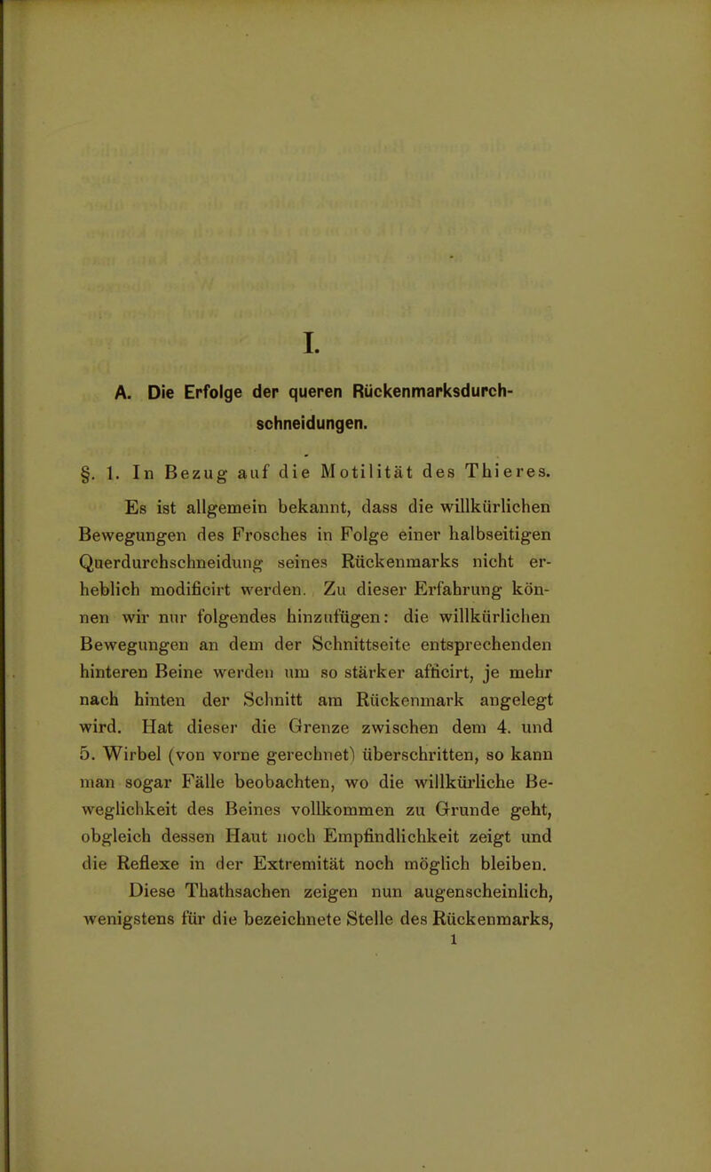 A. Die Erfolge der queren Rückenmarksdurch- schneidungen. §. 1. In Bezug auf die Motilität des Thieres. Es ist allgemein bekannt, dass die willkürlichen Bewegungen des Frosches in Folge einer halbseitigen Querdurchschneidung seines Rückenmarks nicht er- heblich modificirt werden. Zu dieser Erfahrung kön- nen wir nur folgendes hinzufügen: die willkürlichen Bewegungen an dem der Schnittseite entsprechenden hinteren Beine werden um so stärker afficirt, je mehr nach hinten der Schnitt am Rückenmark angelegt wird. Hat dieser die Grenze zwischen dem 4. und 5. Wirbel (von vorne gerechnet) überschritten, so kann man sogar Fälle beobachten, wo die willkürliche Be- weglichkeit des Beines vollkommen zu Grunde geht, obgleich dessen Haut noch Empfindlichkeit zeigt und die Reflexe in der Extremität noch möglich bleiben. Diese Thathsachen zeigen nun augenscheinlich, wenigstens für die bezeichnete Stelle des Rückenmarks, 1