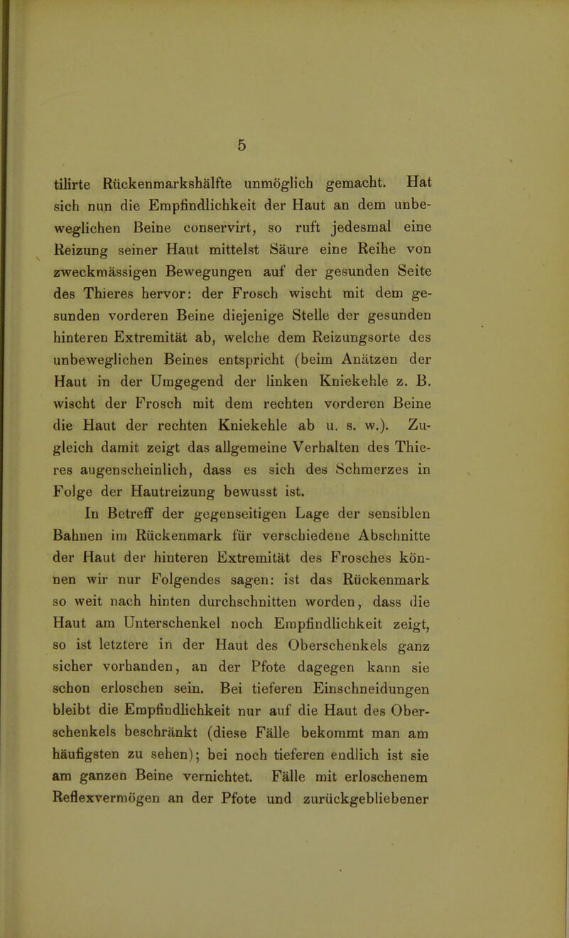 tilirte Rückenmarkshälfte unmöglich gemacht. Hat sich nun die Empfindlichkeit der Haut an dem unbe- weglichen Beine conservirt, so ruft jedesmal eine Reizung seiner Haut mittelst Säure eine Reihe von zweckmässigen Bewegungen auf der gesunden Seite des Thieres hervor: der Frosch wischt mit dem ge- sunden vorderen Beine diejenige Stelle der gesunden hinteren Extremität ab, welche dem Reizungsorte des unbeweglichen Beines entspricht (beim Anätzen der Haut in der Umgegend der linken Kniekehle z. B. wischt der Frosch mit dem rechten vorderen Beine die Haut der rechten Kniekehle ab u. s. w.). Zu- gleich damit zeigt das allgemeine Verhalten des Thie- res augenscheinlich, dass es sich des Schmerzes in Folge der Hautreizung bewusst ist. In Betreff der gegenseitigen Lage der sensiblen Bahnen im Rückenmark für verschiedene Abschnitte der Haut der hinteren Extremität des Frosches kön- nen wir nur Folgendes sagen: ist das Rückenmark so weit nach hinten durchschnitten worden, dass die Haut am Unterschenkel noch Empfindlichkeit zeigt, so ist letztere in der Haut des Oberschenkels ganz sicher vorhanden, an der Pfote dagegen kann sie schon erloschen sein. Bei tieferen Einschneidungen bleibt die Empfindlichkeit nur auf die Haut des Ober- schenkels beschränkt (diese Fälle bekommt man am häufigsten zu sehen); bei noch tieferen endlich ist sie am ganzen Beine vernichtet. Fälle mit erloschenem Reflexvermögen an der Pfote und zurückgebliebener