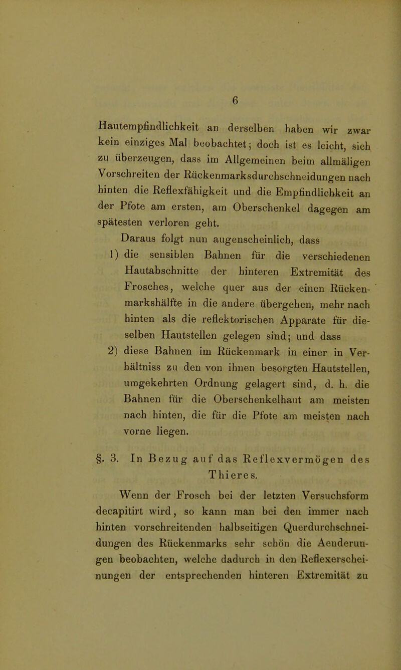 Hautempfindlichkeit an derselben haben wir zwar kein einziges Mal beobachtet; doch ist es leicht, sich zu überzeugen, dass im Allgemeinen beim allmäligen Vorschreiten der Rückenmarksdurchschneidungen nach hinten die Reflexfähigkeit und die Empfindlichkeit an der Pfote am ersten, am Oberschenkel dagegen am spätesten verloren geht. Daraus folgt nun augenscheinlich, dass 1) die sensiblen Bahnen für die verschiedenen Hautabschnitte der hinteren Extremität des Frosches, welche quer aus der einen Rücken- markshälfte in die andere übergehen, mehr nach hinten als die reflektorischen Apparate für die- selben Hautstellen gelegen sind; und dass 2) diese Bahnen im Rückenmark in einer in Ver- hältniss zu den von ihnen besorgten Hautstellen, umgekehrten Ordnung gelagert sind, d. h. die Bahnen für die Oberschenkelhaut am meisten nach hinten, die für die Pfote am meisten nach vorne liegen. §. 3. In Bezug auf das Reflexvermögen des Thieres. Wenn der Frosch bei der letzten Versuchsform decapitirt wird, so kann man bei den immer nach hinten vorschreitenden halbseitigen Querdurchschnei- dungen des Rückenmarks sehr schön die Aenderun- gen beobachten, welche dadurch in den Reflexerschei- nungen der entsprechenden hinteren Extremität zu