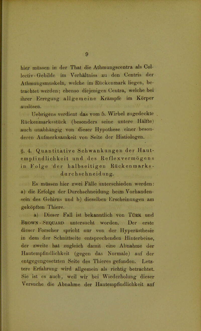 hier müssen in der That die Athmungscentra als Col- lectiv- Gebilde im Verhältniss zu den Centris der Atbmungsmuskeln, welche im Rückenmark liegen, be- trachtet werden; ebenso diejenigen Oentra, welche bei ihrer Erregung allgemeine Krämpfe im Körper auslösen. Uebrigens verdient das vom 5. Wirbel zugedeckte . Rückenmarksstück (besonders seine untere Hälfte) auch unabhängig von dieser Hypothese einer beson- deren Aufmerksamkeit von Seite der Histiologen. §. 4. Quantitative Schwankungen der Haut- empfindlichkeit und des Reflexvermögens in Folge der halbseitigen Rückenmarks- dur chschneidung. Es müssen hier zwei Fälle unterschieden werden: a) die Erfolge der Durchschneidung beim Vorhanden- sein des Gehirns und b) dieselben Erscheinungen am geköpften Thiere. a) Dieser Fall ist bekanntlich von Türk und Brown - Sequard untersucht worden. Der erste dieser Forscher spricht nur von der Hyperästhesie in dem der Schnittseite entsprechenden Hinterbeine, der zweite hat zugleich damit eine Abnahme der Hautempfindlichkeit (gegen das Normale) auf der entgegengesetzten Seite des Thieres gefunden. Letz- tere Erfahrung wird allgemein als richtig betrachtet. Sie ist es auch, weil wir bei Wiederholung dieser Versuche die Abnahme der Hautempfindlichkeit auf
