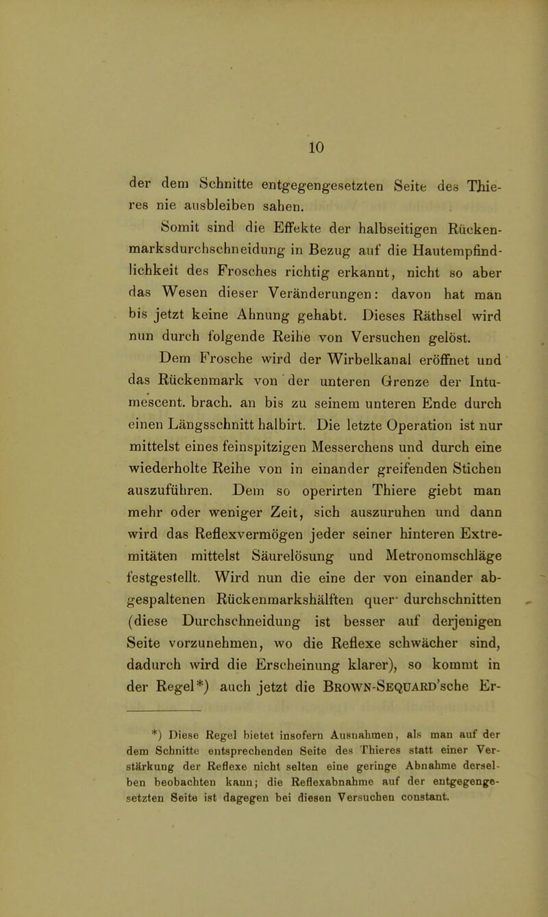 der dem Schnitte entgegengesetzten Seite des Thie- res nie ausbleiben sahen. Somit sind die Effekte der halbseitigen Rücken- marksdurchschneidung in Bezug auf die Hautempfind- lichkeit des Frosches richtig erkannt, nicht so aber das Wesen dieser Veränderungen: davon hat man bis jetzt keine Ahnung gehabt. Dieses Räthsel wird nun durch folgende Reihe von Versuchen gelöst. Dem Frosche wird der Wirbelkanal eröffnet und das Rückenmark von der unteren Grenze der Intu- rnescent. brach, an bis zu seinem unteren Ende durch einen Längsschnitt halbirt. Die letzte Operation ist nur mittelst eines feinspitzigen Messerchens und durch eine wiederholte Reihe von in einander greifenden Stichen auszuführen. Dem so operirten Thiere giebt man mehr oder weniger Zeit, sich auszuruhen und dann wird das Reflexvermögen jeder seiner hinteren Extre- mitäten mittelst Säurelösung und Metronomschläge festgestellt. Wird nun die eine der von einander ab- gespaltenen Rückenmarkshälften quer- durchschnitten (diese Durchschneidung ist besser auf derjenigen Seite vorzunehmen, wo die Reflexe schwächer sind, dadurch wird die Erscheinung klarer), so kommt in der Regel*) auch jetzt die BROWN-SEQUARD'sche Er- *) Diese Regel bietet insofern Ausnahmen, als man auf der dem Schnitte entsprechenden Seite des Thieres statt einer Ver- stärkung der Reflexe nicht selten eine geringe Abnahme dersel- ben beobachten kann; die Reflexabnahme auf der entgegenge- setzten Seite ist dagegen bei diesen Versuchen constant.