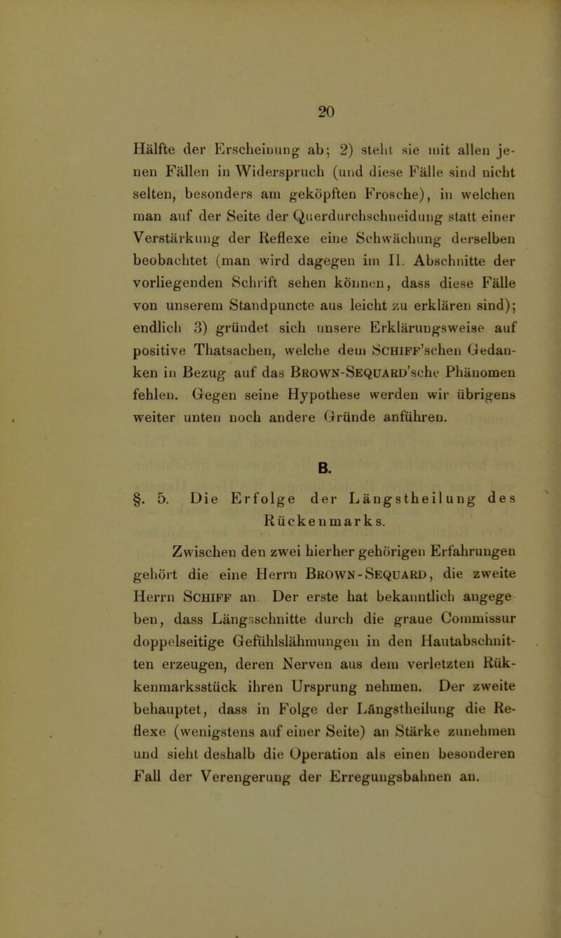 Hälfte der Erscheinung ab; 2) steht sie mit allen je- nen Fällen in Widerspruch (und diese Fälle sind nicht selten, besonders am geköpften Frosche), in welchen man auf der Seite der Querdurchschneidung statt einer Verstärkung der Reflexe eine Schwächung derselben beobachtet (man wird dagegen im II. Abschnitte der vorliegenden Schrift sehen können, dass diese Fälle von unserem Standpuncte aus leicht zu erklären sind); endlich 3) gründet sich unsere Erkläruugsweise auf positive Thatsachen, welche dem SCHiFF'schen Gedan- ken in Bezug auf das BROWN-SEQUARD'sche Phänomen fehlen. Gegen seine Hypothese werden wir übrigens weiter unten noch andere Gründe anführen. B. §. 5. Die Erfolge der Längstheilung des Rückenmarks. Zwischen den zwei hierher gehörigen Erfahrungen gehört die eine Herrn Brown-Sequard, die zweite Herrn Schiff an. Der erste hat bekanntlich angege ben, dass Längsschnitte durch die graue Commissur doppelseitige Gefühlslähmungen in den Hautabschnit- ten erzeugen, deren Nerven aus dem verletzten Rük- kenmarksstück ihren Ursprung nehmen. Der zweite behauptet, dass in Folge der Längstheilung die Re- flexe (wenigstens auf einer Seite) an Stärke zunehmen und sieht deshalb die Operation als einen besonderen Fall der Verengerung der Erreguugsbahnen an.