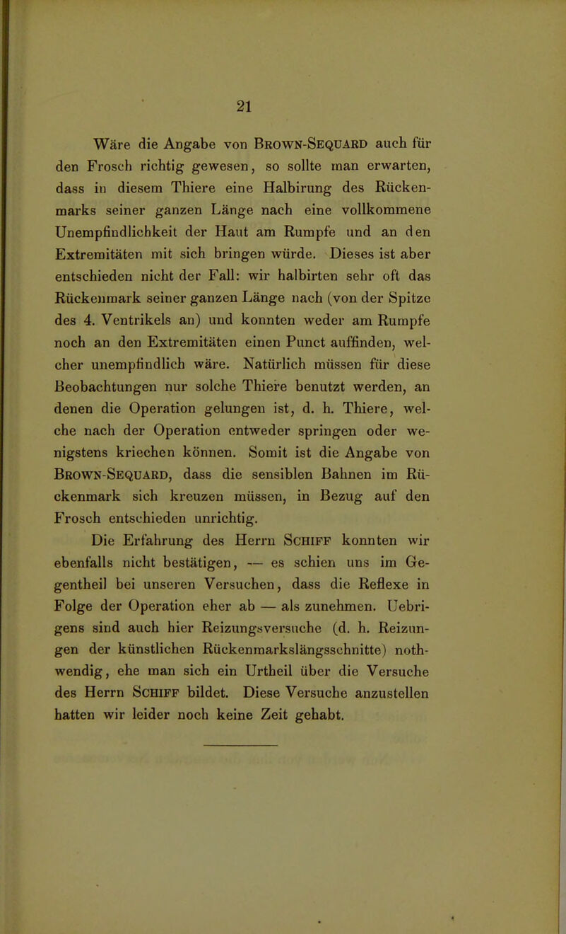 Wäre die Angabe von Brown-Seqüard auch für den Frosch richtig gewesen, so sollte man erwarten, dass in diesem Thiere eine Halbirung des Rücken- marks seiner ganzen Länge nach eine vollkommene Unempfindlichkeit der Haut am Rumpfe und an den Extremitäten mit sich bringen würde. Dieses ist aber entschieden nicht der Fall: wir halbirten sehr oft das Rückenmark seiner ganzen Länge nach (von der Spitze des 4. Ventrikels an) und konnten weder am Rumpfe noch an den Extremitäten einen Punct auffinden, wel- cher unempfindlich wäre. Natürlich müssen für diese Beobachtungen nur solche Thiere benutzt werden, an denen die Operation gelungen ist, d. h. Thiere, wel- che nach der Operation entweder springen oder we- nigstens kriechen können. Somit ist die Angabe von Brown-Sequard, dass die sensiblen Bahnen im Rü- ckenmark sich kreuzen müssen, in Bezug auf den Frosch entschieden unrichtig. Die Erfahrung des Herrn Schiff konnten wir ebenfalls nicht bestätigen, — es schien uns im Ge- gentheil bei unseren Versuchen, dass die Reflexe in Folge der Operation eher ab — als zunehmen. Uebri- gens sind auch hier Reizungsversuche (d. h. Reizun- gen der künstlichen Rückenmarkslängsschnitte) noth- wendig, ehe man sich ein Urtheii über die Versuche des Herrn Schiff bildet. Diese Versuche anzustellen hatten wir leider noch keine Zeit gehabt.