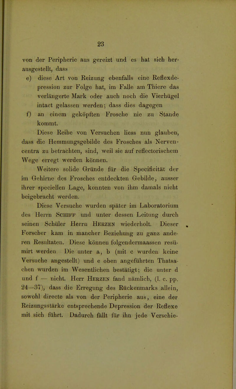 von der Peripherie aus gereizt und es hat sich her- ausgestellt, dass e) diese Art von Reizung ebenfalls eine Reflexde- pression zur Folge hat, im Falle am Thiere das verlängerte Mark oder auch noch die Vierhügel intact gelassen werden; dass dies dagegen f) an einem geköpften Frosche nie zu Stande kommt. Diese Reihe von Versuchen Hess nun glauben, dass die Hemmungsgebilde des Frosches als Nerven- centra zu betrachten, sind, weil sie auf reflectorischem Wege erregt werden können. Weitere solide Gründe für die Specificität der im Gehirne des Frosches entdeckten Gebilde, ausser ihrer speciellen Lage, konnten von ihm damals nicht beigebracht werden. Diese Versuche wurden später im Laboratorium des Herrn Schiff und unter dessen Leitung durch seinen Schüler Herrn HERZEN wiederholt. Dieser Forscher kam in mancher Beziehung zu ganz ande- ren Resultaten. Diese können folgendermaassen resü- mirt werden Die unter a, b (mit c wurden keine Versuche angestellt) und e oben angeführten Thatsa- chen wurden im Wesentlichen bestätigt; die unter d und f — nicht. Herr Herzen fand nämlich, (1. c. pp. 24—37), dass die Erregung des Rückenmarks allein, sowohl directe als von der Peripherie aus, eine der Reizungsstärke entsprechende Depression der Reflexe mit sich führt. Dadurch fällt für ihn jede Verschie-