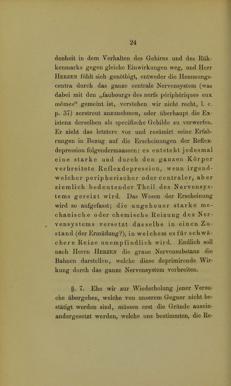 denheit in dem Verhalten des Gehirns und des Rük- kenmarks gegen gleiche Einwirkungen weg, und Herr Herzen fühlt sich genöthigt, entweder die Hemmungs- centra durch das ganze centrale Nervensystem (was dabei mit den „faubourgs des nerfs periphdriques eux memes gemeint ist, verstehen wir nicht recht, 1. c. p. 37) zerstreut anzunehmen, oder überhaupt die Ex- istenz derselben als specifische Gebilde zu verwerfen. Er zieht das letztere vor und resümirt seine Erfah- rungen in Bezug auf die Erscheinungen der Reflex- depression folgendermaassen: es entsteht jedesmal eine starke und durch den ganzen Körper verbreitete Reflexdepression, wenn irgend- welcher peripherischer oder centraler, aber ziemlich bedeutender Theil des Nervensys- tems gereizt wird. Das Wesen der Erscheinung wird so aufgefasst; die ungeheuer starke me- chanische oder chemische Reizung des Ner- vensystems versetzt dasselbe in einen Zu- stand (der Ermüdung?), in welchem es für schwä- chere Reize unempfindlich wird. Endlich soll nach Herrn Herzen die graue Nervensubstanz die Bahnen darstellen, welche diese deprimirende Wir- kung durch das ganze Nervensystem verbreiten. §. 7. Ehe wir zur Wiederholung jener Versu- che übergehen, welche von unserem Gegner nicht be- stätigt worden sind, müssen erst die Gründe ausein- andergesetzt werden, welche uns bestimmten, die Re-
