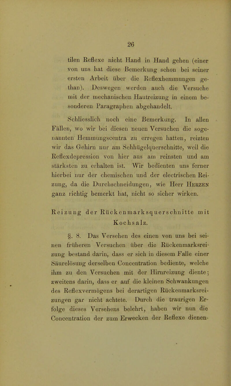 tilen Reflexe nicht Hand in Hand gehen (einer von uns hat diese Bemerkung schon bei seiner ei'sten Arbeit über die Reflexhemmungen ge- than). Deswegen werden auch die Versuche mit der mechanischen Hautreizung in einem be- sonderen Paragraphen abgehandelt. Schliesslich noch eine Bemerkung. In allen Fällen, wo wir bei diesen neuen Versuchen die soge- nannten Heminungscentra zu erregen hatten, reizten wir das Gehirn nur am Sehhügelquerschnitte, weil die Reflexdepression von hier aus am reinsten und am stärksten zu erhalten ist. Wir bedienten uns ferner hierbei nur der chemischen und der electrischen Rei- zung, da die Durchschneidungen, wie Herr Herzen ganz richtig bemerkt hat, nicht so sicher wirken. Reizung der Rücken marksquer schnitte mit Kochsalz. §. 8. Das Versehen des einen von uns bei sei- nen früheren Versuchen über die Rückenmarksrei- zung bestand darin, dass er sich in diesem Falle einer Säurelösung derselben Concentration bediente, welche ihm zu den Versuchen mit der Hirnreizung diente-, zweitens darin, dass er auf die kleinen Schwankungen des Reflexvermögens bei derartigen Rückenmarksrei- zungen gar nicht achtete. Durch die traurigen Er- folge dieses Versehens belehrt, haben wir nun die Concentration der zum Erwecken der Reflexe dienen-