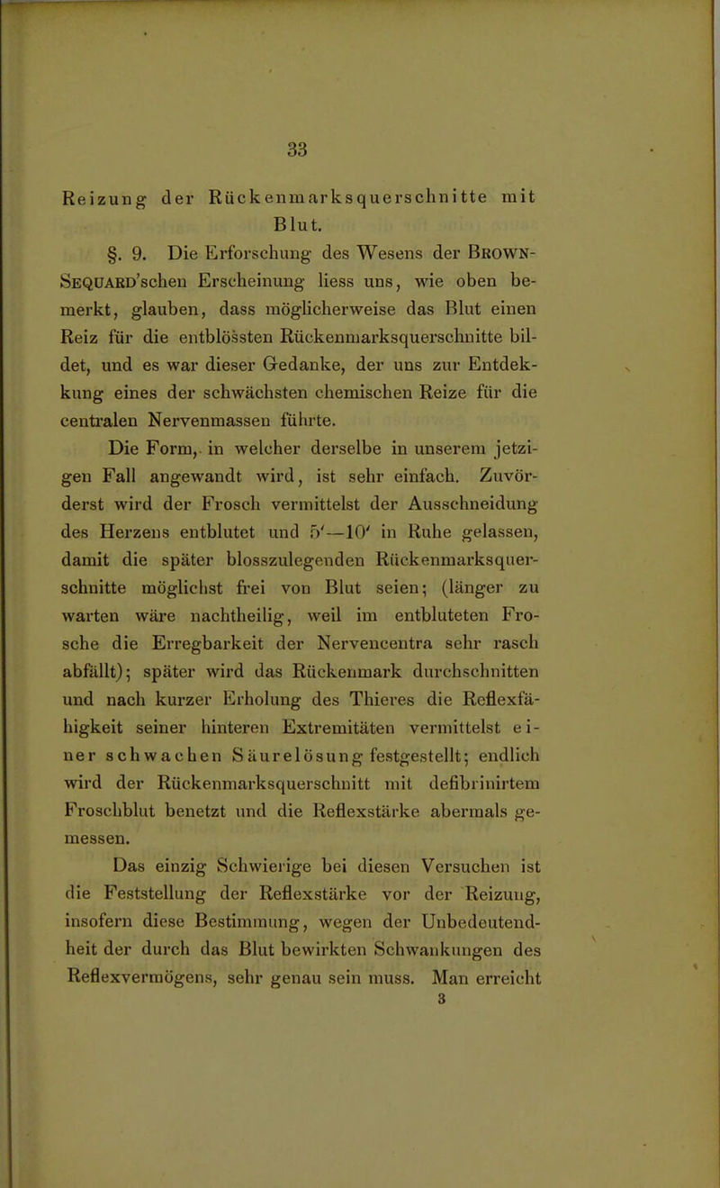 Reizung der Rückenniarksquerschnitte mit Blut. §. 9. Die Erforschung des Wesens der Brown- SEQUARü'schen Erscheinung Hess uns, wie oben be- merkt, glauben, dass möglicherweise das Blut einen Reiz für die entblössten Rückenmarksquerschnitte bil- det, und es war dieser Gedanke, der uns zur Entdek- kung eines der schwächsten chemischen Reize für die centralen Nervenmassen führte. Die Form, in welcher derselbe in unserem jetzi- gen Fall angewandt wird, ist sehr einfach. Zuvör- derst wird der Frosch vermittelst der Ausschneidung des Herzens entblutet und W—10' in Ruhe gelassen, damit die später blosszulegenden Rückenmarksquer- schnitte möglichst frei von Blut seien; (länger zu warten wäre nachtheilig, weil im entbluteten Fro- sche die Erregbarkeit der Nervencentra sehr rasch abfällt); später wird das Rückenmark durchschnitten und nach kurzer Erholung des Thieres die Reflexfä- higkeit seiner hinteren Extremitäten vermittelst ei- ner schwachen Säurelösung festgestellt; endlich wird der Rückenmarksquersclmitt mit defibrinirtem Froschblut benetzt und die Reflexstärke abermals ge- messen. Das einzig Schwierige bei diesen Versuchen ist die Feststellung der Reflexstärke vor der Reizung, insofern diese Bestimmung, wegen der Unbedeutend- heit der durch das Blut bewirkten Schwankungen des Reflexvermögens, sehr genau sein muss. Man erreicht 3