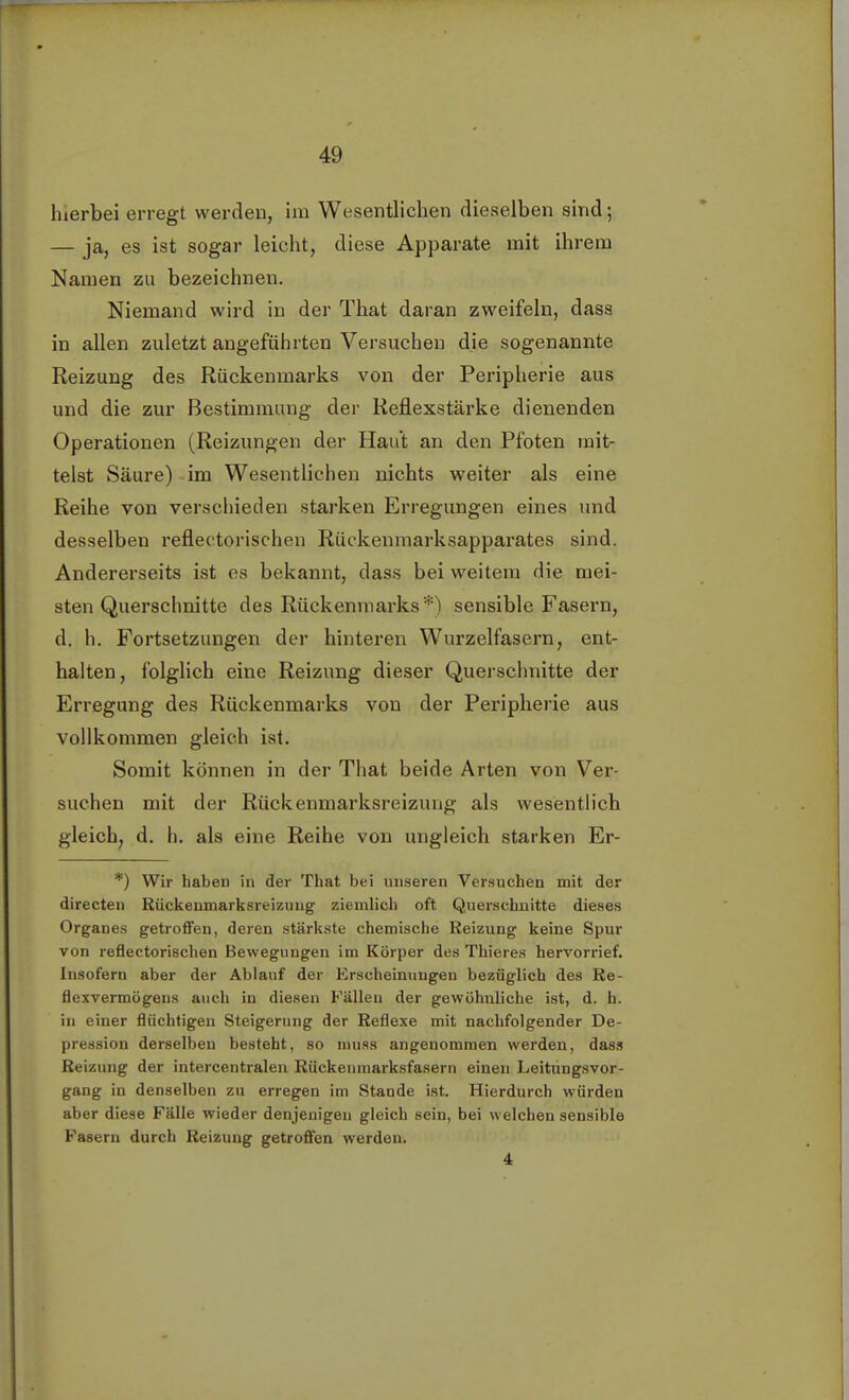 hierbei erregt werden, im Wesentlichen dieselben sind; — ja, es ist sogar leicht, diese Apparate mit ihrem Namen zu bezeichnen. Niemand wird in der That daran zweifeln, dass in allen zuletzt angeführten Versuchen die sogenannte Reizung des Rückenmarks von der Peripherie aus und die zur Bestimmung der Reflexstärke dienenden Operationen (Reizungen der Haut an den Pfoten mit- telst Säure) im Wesentlichen nichts weiter als eine Reihe von verschieden starken Erregungen eines und desselben reflectorisehen Rüekenmarksapparates sind. Andererseits ist es bekannt, dass bei weitem die mei- sten Querschnitte des Rückenmarks*) sensible Fasern, d. h. Fortsetzungen der hinteren Wurzelfasern, ent- halten, folglich eine Reizung dieser Querschnitte der Erregung des Rückenmarks von der Peripherie aus vollkommen gleich ist. Somit können in der That beide Arten von Ver- suchen mit der Rückenmarksreizung als wesentlich gleich, d. b. als eine Reihe von ungleich starken Er- *) Wir haben in der That bei unseren Versuchen mit der directen Rückenmarksreizuug ziemlich oft Querschnitte dieses Organes getroffen, deren stärkste chemische Reizung keine Spur von reflectorisehen Bewegungen im Körper des Thieres hervorrief. Insofern aber der Ablauf der Erscheinungen bezüglich des Re- flexvermögens auch in diesen Fällen der gewöhnliche ist, d. h. in einer flüchtigen Steigerung der Reflexe mit nachfolgender De- pression derselben besteht, so muss angenommen werden, dass Reizung der intercentralen Rückenmarksfasern einen Leitüngsvor- gang in denselben zu erregen im Stande ist. Hierdurch würden aber diese Fälle wieder denjenigen gleich sein, bei welchen sensible Fasern durch Reizung getroffen werden. 4
