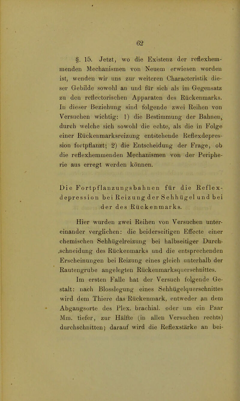 §. 15. Jetzt, wo die Existenz der reflexhein- menden Mechanismen von Neuem erwiesen worden ist, wenden wir uns zur weiteren Characteristik die- ser Gebilde sowohl an und für sich als im Gegensatz zu den reflectorischen Apparaten des Rückenmarks. In dieser Beziehung sind folgende zwei Reihen von Versuchen wichtig: 1) die Bestimmung der Bahnen,, durch welche sich sowohl die echte, als die in Folge einer Rückenmarksreizung entstehende Reflexdepres- sion fortpflanzt; 2) die Entscheidung der Frage, ob die reflexhemmenden Mechanismen von der Periphe- rie aus erregt werden können. Die Fortpflanzungsbahnen für die Reflex- depression bei Reizung der Sehhügel und bei der des Rückenmarks. Hier wurden zwei Reihen von Versuchen unter- einander verglichen: die beiderseitigen Effecte einer chemischen Sehhügelreizung bei halbseitiger Durch- .schneidung des Rückenmarks und die entsprechenden Erscheinungen bei Reizung eines gleich unterhalb der Rautengrube angelegten Rückenmarksquerschnittes. Im ersten Falle hat der Versuch folgende Ge- stalt: nach Blosslegung eines Sehhügelquerschnittes wird dem Thiere das Rückenmark, entweder an dem Abgangsorte des Plex. brachial, oder um ein Paar Mm. tiefer, zur Hälfte (in allen Versuchen rechts) durchschnitten; darauf wird die Reflexstärke an bei-