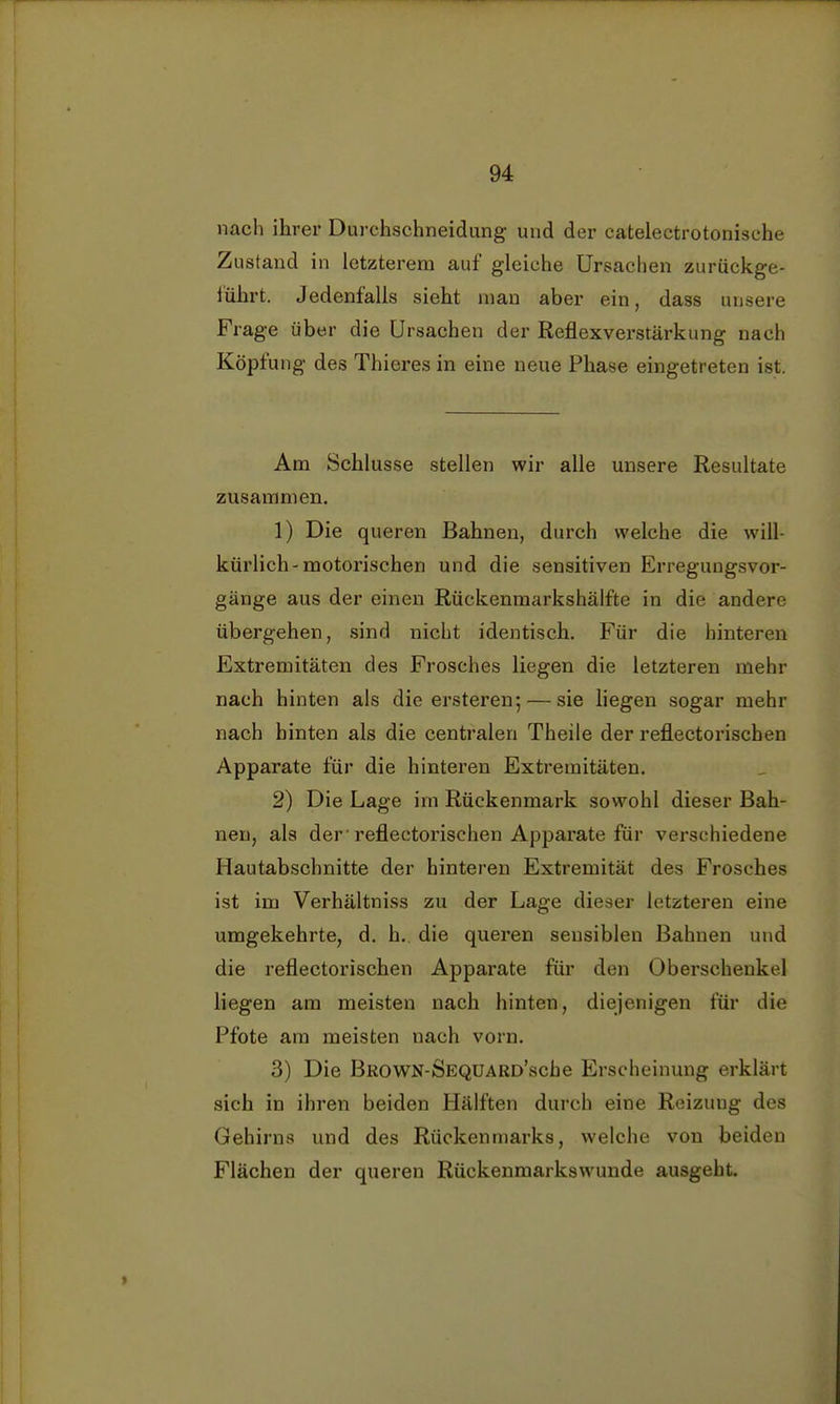 nach ihrer Durchschneidung und der catelectrotonisehe Zustand in letzterem auf gleiche Ursachen zurückge- führt. Jedenfalls sieht man aber ein, dass unsere Frage über die Ursachen der Reflexverstärkung nach Köpfung des Thieres in eine neue Phase eingetreten ist. Am Schlüsse stellen wir alle unsere Resultate zusammen. 1) Die queren Bahnen, durch welche die will- kürlich-motorischen und die sensitiven Erregungsvor- gänge aus der einen Rückenmarkshälfte in die andere übergehen, sind nicht identisch. Für die hinteren Extremitäten des Frosches liegen die letzteren mehr nach hinten als die ersteren; — sie liegen sogar mehr nach hinten als die centralen Theile der reflectorischen Apparate für die hinteren Extremitäten. 2) Die Lage im Rückenmark sowohl dieser Bah- nen, als der'reflectorischen Apparate für verschiedene Hautabschnitte der hinteren Extremität des Frosches ist im Verhältniss zu der Lage dieser letzteren eine umgekehrte, d. h. die queren sensiblen Bahnen und die reflectorischen Apparate für den Oberschenkel liegen am meisten nach hinten, diejenigen für die Pfote am meisten nach vorn. 3) Die BROWN-SEQUARD'scbe Erscheinung erklärt sich in ihren beiden Hälften durch eine Reizung des Gehirns und des Rückenmarks, welche von beiden Flächen der queren Rückenmarkswunde ausgeht.