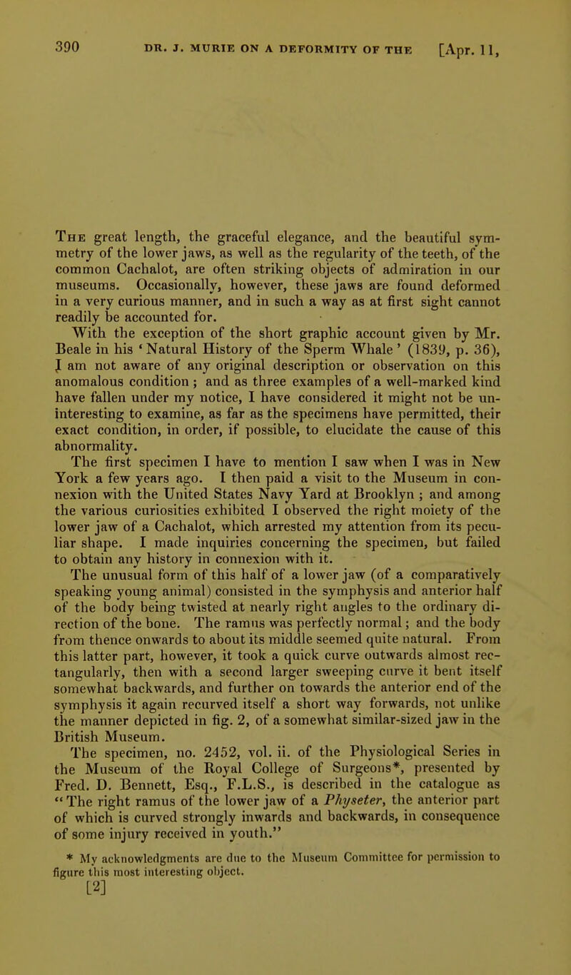 390 The great length, the graceful elegance, and the beautiful sym- metry of the lower jaws, as well as the regularity of the teeth, of the common Cachalot, are often striking objects of admiration in our museums. Occasionally, however, these jaws are found deformed in a very curious manner, and in such a way as at first sight cannot readily be accounted for. With the exception of the short graphic account given by Mr. Beale in his 'Natural History of the Sperm Whale ' (1839, p. 36), J am not aware of any original description or observation on this anomalous condition ; and as three examples of a well-marked kind have fallen under my notice, I have considered it might not be un- interesting to examine, as far as the specimens have permitted, their exact condition, in order, if possible, to elucidate the cause of this abnormality. The first specimen I have to mention I saw when I was in New York a few years ago. I then paid a visit to the Museum in con- nexion with the United States Navy Yard at Brooklyn ; and among the various curiosities exhibited I observed the right moiety of the lower jaw of a Cachalot, which arrested my attention from its pecu- liar shape. I made inquiries concerning the specimen, but failed to obtain any history in connexion with it. The unusual form of this half of a lower jaw (of a comparatively speaking young animal) consisted in the symphysis and anterior half of the body being twisted at nearly right angles to the ordinary di- rection of the bone. The ramus was perfectly normal; and the body from thence onwards to about its middle seemed quite natural. From this latter part, however, it took a quick curve outwards almost rec- tangularly, then with a second larger sweeping curve it bent itself somewhat backwards, and further on towards the anterior end of the symphysis it again recurved itself a short vyay forwards, not unlike the manner depicted in fig. 2, of a somewhat similar-sized jaw in the British Museum. The specimen, no. 2452, vol. ii. of the Physiological Series in the Museum of the Royal College of Surgeons*, presented by Fred. D. Bennett, Esq., F.L.S., is described in the catalogue as  The right ramus of the lower jaw of a Physeter, the anterior part of which is curved strongly inwards and backwards, in consequence of some injury received in youth. * My acknowledgments are due to the Museum Committee for permission to figure this most interesting oijject. [2]