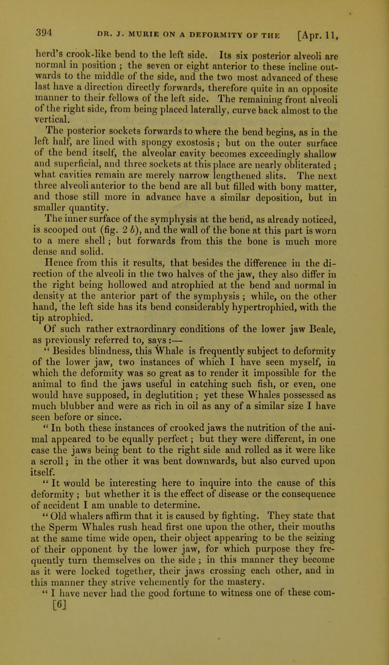 394 herd's crook-like bend to the left side. Its six posterior alveoli are normal in position ; the seven or eight anterior to these incline out- veards to the middle of the side, and the two most advanced of these last have a direction directly forwards, therefore quite in an opposite manner to their fellows of the left side. The remaining front alveoli of the right side, from being placed laterally, curve back almost to the vertical. The posterior sockets forwards to where the bend begins, as in the left half, are lined with spongy exostosis; but on the outer surface of the bend itself, the alveolar cavity becomes exceedingly shallow and superficial, and three sockets at this place are nearly obliterated ; what cavities remain are merely narrow lengthened slits. The next three alveoli anterior to the bend are all but filled with bony matter, and those still more in advance have a similar deposition, but in smaller quantity. The inner surface of the symphysis at the bend, as already noticed, is scooped out (fig. 2 b), and the wall of the bone at this part is worn to a mere shell; but forwards from this the bone is much more dense and solid. Hence from this it results, that besides the difference in the di- rection of the alveoli in the two halves of the jaw, they also differ in the right being hollowed and atrophied at the bend and normal in density at the anterior part of the symphysis ; while, on the other hand, the left side has its bend considerably hypertrophied, with the tip atrophied. Of such rather extraordinary conditions of the lower jaw Beale, as previously referred to, says :—  Besides blindness, this Whale is frequently subject to deformity of the lower jaw, two instances of which I have seen myself, in which the deformity was so great as to render it impossible for the animal to find the jaws useful in catching such fish, or even, one would have supposed, in deglutition ; yet these Whales possessed as much blubber and were as rich in oil as any of a similar size I have seen before or since.  In both these instances of crooked jaws the nutrition of the ani- mal appeared to be equally perfect; but they were different, in one case the jaws being bent to the right side and rolled as it were like a scroll; in the other it was bent downwards, but also curved upon itself.  It would be interesting here to inquire into the cause of this deformity; but whether it is the effect of disease or the consequence of accident I am unable to determine.  Old whalers affirm that it is caused by fighting. They state that the Sperm Whales rush head first one upon the other, their mouths at the same time wide open, their object appearing to be the seizing of their opponent by the lower jaw, for which purpose they fre- quently turn themselves on the side ; in this manner they become as it were locked together, their jaws crossing each other, and in this manner they strive vehemently for the mastery.  I have never had the good fortune to witness one of these com- [6J