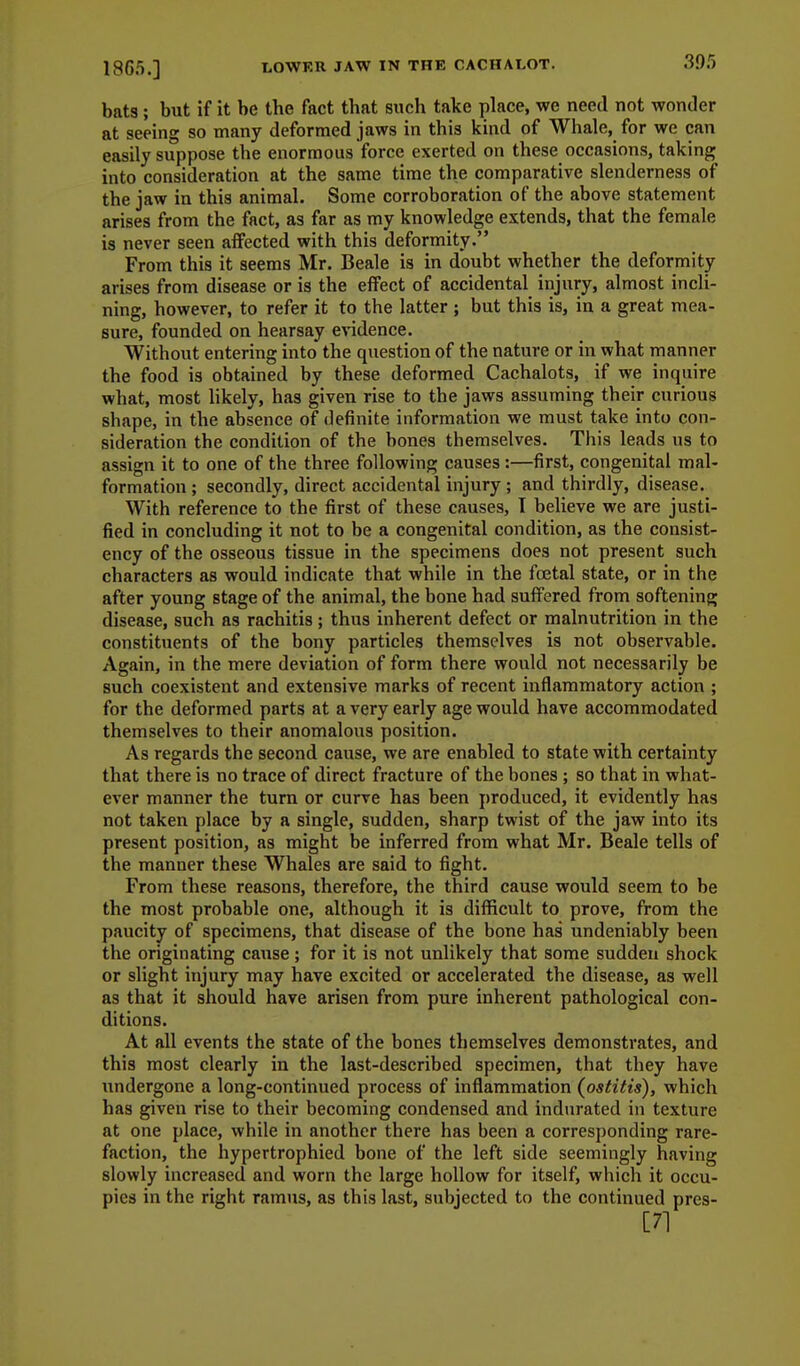 1865.] bats ; but if it be the fact that siich take place, we need not wonder at seeing so many deformed jaws in this kind of Whale, for we can easily suppose the enormous force exerted on these occasions, taking into consideration at the same time the comparative slenderness of the jaw in this animal. Some corroboration of the above statement arises from the fact, as far as my knowledge extends, that the female is never seen affected with this deformity. From this it seems Mr. Beale is in doubt whether the deformity arises from disease or is the effect of accidental injury, almost incli- ning, however, to refer it to the latter ; but this is, in a great mea- sure, founded on hearsay evidence. Without entering into the question of the nature or in what manner the food is obtained by these deformed Cachalots, if we inquire what, most hkely, has given rise to the jaws assuming their curious shape, in the absence of definite information we must take into con- sideration the condition of the bones themselves. This leads us to assign it to one of the three following causes:—first, congenital mal- formation ; secondly, direct accidental injury; and thirdly, disease. With reference to the first of these causes, T believe we are justi- fied in concluding it not to be a congenital condition, as the consist- ency of the osseous tissue in the specimens does not present such characters as would indicate that while in the foetal state, or in the after young stage of the animal, the bone had sulfered from softening disease, such as rachitis ; thus inherent defect or malnutrition in the constituents of the bony particles themselves is not observable. Again, in the mere deviation of form there would not necessarily be such coexistent and extensive marks of recent inflammatory action ; for the deformed parts at a very early age would have accommodated themselves to their anomalous position. As regards the second cause, we are enabled to state with certainty that there is no trace of direct fracture of the bones ; so that in what- ever manner the turn or curve has been produced, it evidently has not taken place by a single, sudden, sharp twist of the jaw into its present position, as might be inferred from what Mr. Beale tells of the manner these Whales are said to fight. From these reasons, therefore, the third cause would seem to be the most probable one, although it is difficult to prove, from the paucitjr of specimens, that disease of the bone has undeniably been the onginating cause ; for it is not unlikely that some suddeu shock or slight injury may have excited or accelerated the disease, as well as that it should have arisen from pure inherent pathological con- ditions. At all events the state of the bones themselves demonstrates, and this most clearly in the last-described specimen, that they have undergone a long-continued process of inflammation (ostitis), which has given rise to their becoming condensed and indurated in texture at one place, while in another there has been a corresponding rare- faction, the hypertrophied bone of the left side seemingly having slowly increased and worn the large hollow for itself, which it occu- pies in the right ramus, as this last, subjected to the continued pres-