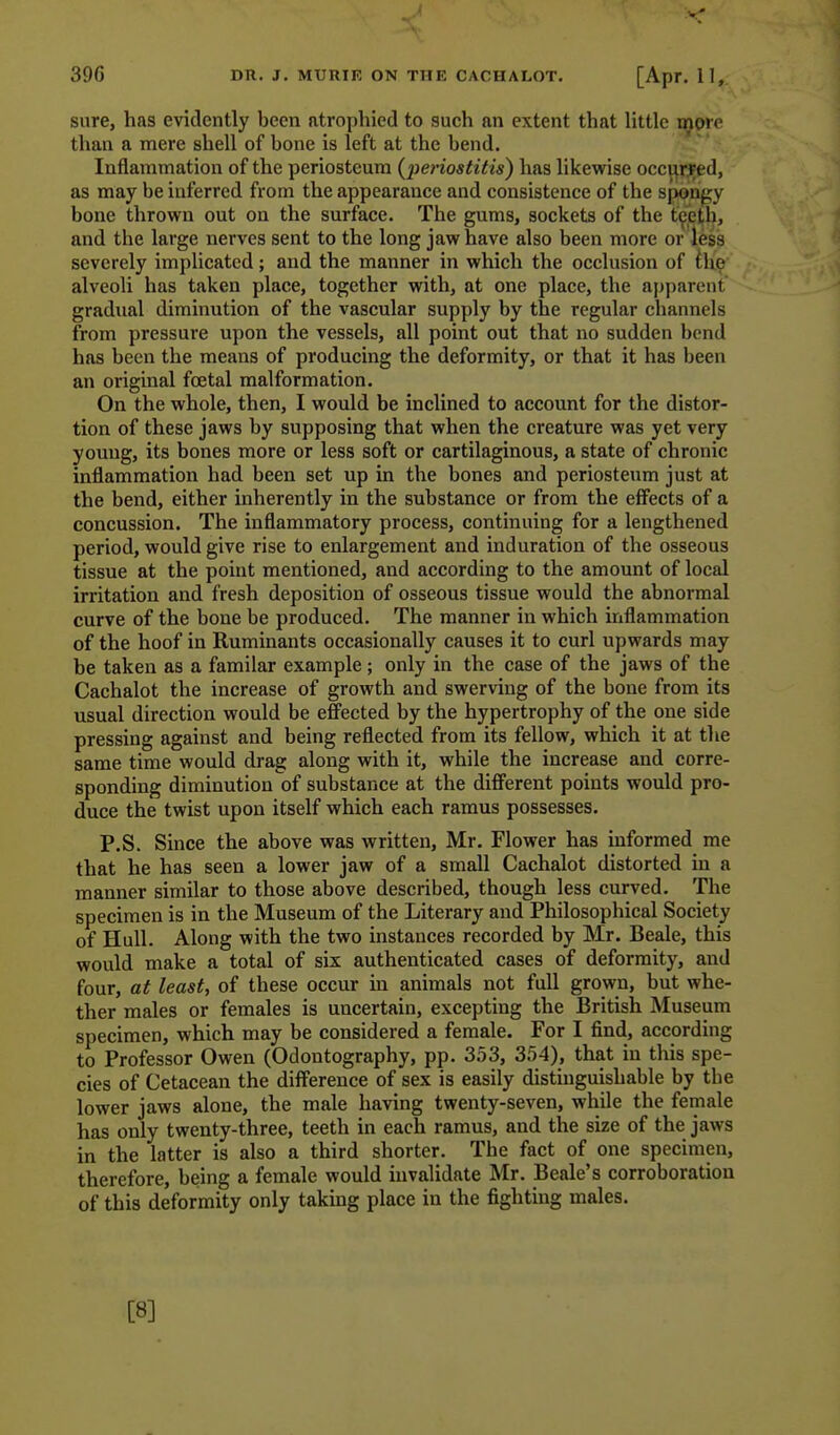 39G DR. J, MURIK ON THE CACHALOT. [Apr. 11, sure, has evidently been atrophied to such an extent that little more than a mere shell of bone is left at the bend. Inflammation of the periosteum {peiiostitis) has likewise occ^f^ed, as may be inferred from the appearance and consistence of the spongy bone thrown out on the surface. The gums, sockets of the t^eth, and the large nerves sent to the long jaw have also been more or less severely implicated; and the manner in which the occlusion of iM& alveoli has taken place, together with, at one place, the apparent gradual diminution of the vascular supply by the regular channels from pressure upon the vessels, all point out that no sudden bend has been the means of producing the deformity, or that it has been an original foetal malformation. On the whole, then, I would be inclined to account for the distor- tion of these jaws by supposing that when the creature was yet very young, its bones more or less soft or cartilaginous, a state of chronic inflammation had been set up in the bones and periosteum just at the bend, either inherently in the substance or from the effects of a concussion. The inflammatory process, continuing for a lengthened period, would give rise to enlargement and induration of the osseous tissue at the point mentioned, and according to the amount of local irritation and fresh deposition of osseous tissue would the abnormal curve of the bone be produced. The manner in which inflammation of the hoof in Ruminants occasionally causes it to curl upwards may be taken as a familar example; only in the case of the jaws of the Cachalot the increase of growth and swerving of the bone from its usual direction would be effected by the hypertrophy of the one side pressing against and being reflected from its fellow, which it at the same time would drag along with it, while the increase and corre- sponding diminution of substance at the different points would pro- duce the twist upon itself which each ramus possesses. P.S. Since the above was written, Mr. Flower has informed me that he has seen a lower jaw of a small Cachalot distorted in a manner similar to those above described, though less curved. The specimen is in the Museum of the Literary and Philosophical Society of Hull. Along with the two instances recorded by Mr. Beale, this would make a total of six authenticated cases of deformity, and four, at least, of these occur in animals not full grown, but whe- ther males or females is uncertain, excepting the British Museum specimen, which may be considered a female. For I find, according to Professor Owen (Odontography, pp. 353, 354), that in this spe- cies of Cetacean the difference of sex is easily distinguishable by the lower jaws alone, the male having twenty-seven, while the female has only twenty-three, teeth in each ramus, and the size of the jaws in the latter is also a third shorter. The fact of one specimen, therefore, being a female would invalidate Mr. Beale's corroboration of this deformity only taking place in the fighting males. [8]