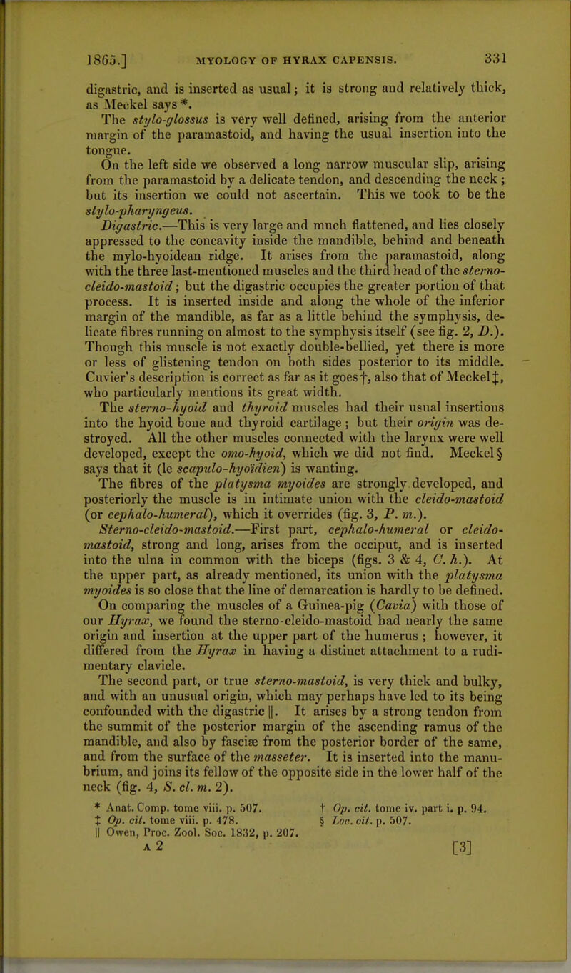 digastric, and is inserted as usual; it is strong and relatively thick, as Meckel says *. The stylo-glossus is very well denned, arising from the anterior margin of the paramastoid, and having the usual insertion into the tongue. On the left side we observed a long narrow muscular slip, arising from the paramastoid by a delicate tendon, and descending the neck ; but its insertion we could not ascertain. This we took to be the stylo-pharyngeus. Digastric.—This is very large and much flattened, and lies closely appressed to the concavity inside the mandible, behind and beneath the mylo-hyoidean ridge. It arises from the paramastoid, along with the three last-mentioned muscles and the third head of the sterno- cleido-mastoid; but the digastric occupies the greater portion of that process. It is inserted inside and along the whole of the inferior margin of the mandible, as far as a little behind the symphysis, de- licate fibres running on almost to the symphysis itself (see fig. 2, D.). Though this muscle is not exactly double-bellied, yet there is more or less of glistening tendon on both sides posterior to its middle. Cuvier's description is correct as far as it goesf, also that of Meckel J, who particularly mentions its great width. The sterno-hyoid and thyroid muscles had their usual insertions into the hyoid bone and thyroid cartilage ; but their origin was de- stroyed. All the other muscles connected with the larynx were well developed, except the omo-hyoid, which we did not find. Meckel § says that it (le scapulo-hydidien) is wanting. The fibres of the platysma myoides are strongly developed, and posteriorly the muscle is in intimate union with the cleido-mastoid (or cephalo-humeral), which it overrides (fig. 3, P. m.). Sterno-cleido-mastoid.—First part, cephalo-humeral or cleido- mastoid, strong and long, arises from the occiput, and is inserted into the ulna in common with the biceps (figs. 3 & 4, G. h.). At the upper part, as already mentioned, its union with the platysma myoides is so close that the line of demarcation is hardly to be defined. On comparing the muscles of a Guinea-pig (Cavia) with those of our Ilyrax, we found the sterno-cleido-mastoid bad nearly the same origin and insertion at the upper part of the humerus ; however, it differed from the Hyrax in having a distinct attachment to a rudi- mentary clavicle. The second part, or true sterno-mastoid, is very thick and bulky, and with an unusual origin, which may perhaps have led to its being confounded with the digastric ||. It arises by a strong tendon from the summit of the posterior margin of the ascending ramus of the mandible, and also by fasciae from the posterior border of the same, and from the surface of the masseter. It is inserted into the manu- brium, and joins its fellow of the opposite side in the lower half of the neck (fig. 4, S. cl. m. 2). * Anat. Comp. tome viii. p. 507. t Op. cit. tome iv. part i. p. 94. X Op. cit. tome viii. p. 478. § Loc. cit. p. 507. || Owen, Proc. Zool. Soc. 1832, p. 207. a 2 [3]