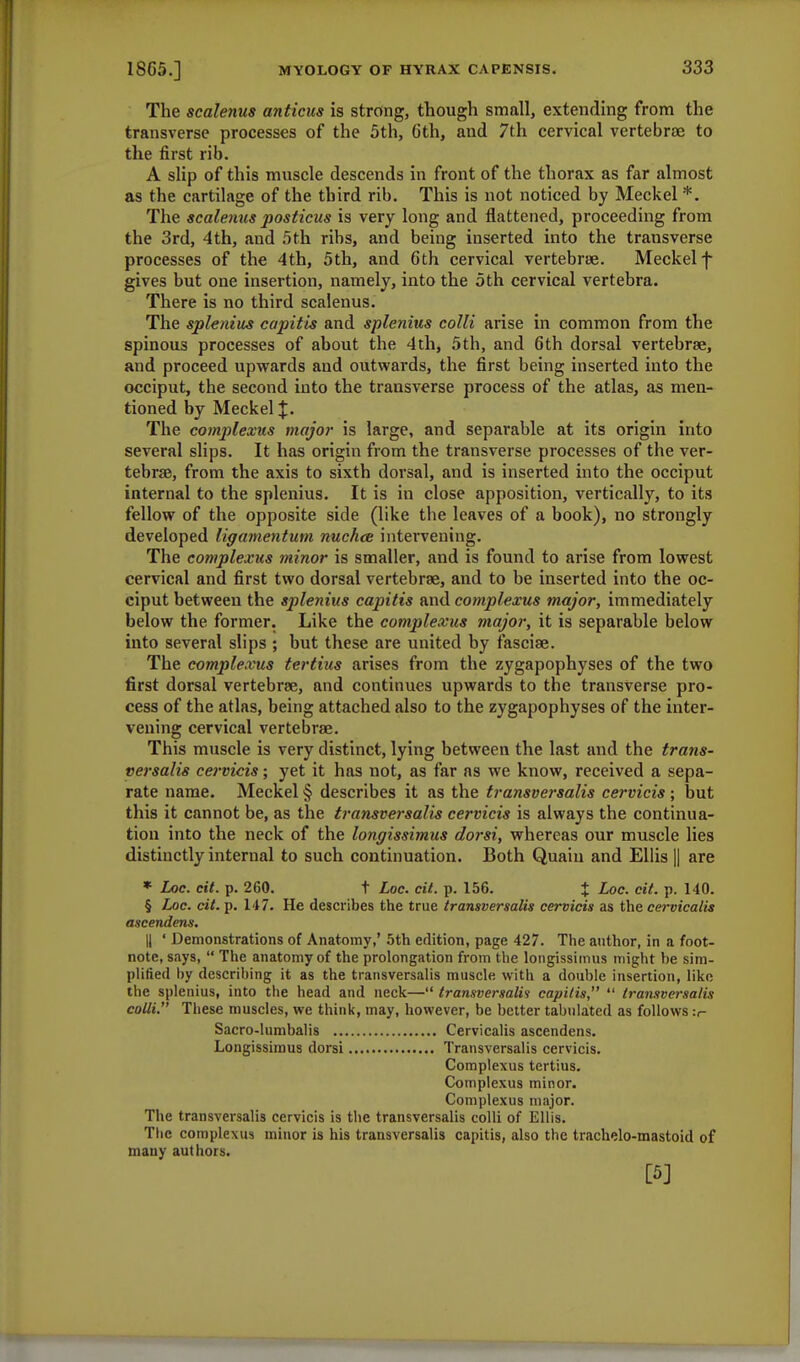 The scalenus anticus is strong, though small, extending from the transverse processes of the 5th, 6th, and 7th cervical vertebrae to the first rib. A slip of this muscle descends in front of the thorax as far almost as the cartilage of the third rib. This is not noticed by Meckel *. The scalenus posticus is very long and flattened, proceeding from the 3rd, 4th, and 5th ribs, and being inserted into the transverse processes of the 4 th, 5th, and 6th cervical vertebrae. Meckel f gives but one insertion, namely, into the 5th cervical vertebra. There is no third scalenus. The splenitis capitis and splenitis colli arise in common from the spinous processes of about the 4th, 5th, and 6th dorsal vertebrae, and proceed upwards and outwards, the first being inserted into the occiput, the second into the transverse process of the atlas, as men- tioned by Meckel J. The complexus major is large, and separable at its origin into several slips. It has origin from the transverse processes of the ver- tebrae, from the axis to sixth dorsal, and is inserted into the occiput internal to the splenius. It is in close apposition, vertically, to its fellow of the opposite side (like the leaves of a book), no strongly developed ligamentum nuchas intervening. The complexus minor is smaller, and is found to arise from lowest cervical and first two dorsal vertebrae, and to be inserted into the oc- ciput between the splenius capitis and complexus major, immediately below the former. Like the complexus major, it is separable below into several slips ; but these are united by fasciae. The complexus tertius arises from the zygapophyses of the two first dorsal vertebrae, and continues upwards to the transverse pro- cess of the atlas, being attached also to the zygapophyses of the inter- vening cervical vertebrae. This muscle is very distinct, lying between the last and the trans- versalis cervicis; yet it has not, as far as we know, received a sepa- rate name. Meckel § describes it as the transversalis cervicis ; but this it cannot be, as the transversalis cervicis is always the continua- tion into the neck of the longissimus dorsi, whereas our muscle lies distinctly internal to such continuation. Both Quaiu and Ellis || are * Loc. cit. p. 260. t Loc. cit. p. 156. J Loc. cit. p. 140. § Loc. cit. p. 147. He describes the true transversalis cervicis as the cervicalis ascendent,: || ' Demonstrations of Anatomy,' 5th edition, page 427. The author, in a foot- note, says,  The anatomy of the prolongation from the longissimus might be sim- plified by describing it as the transversalis muscle with a double insertion, like the splenius, into the head and neck— transversalis capitis,  transversalis colli. These muscles, we think, may, however, be better tabulated as follows :<- Sacro-lumbalis Cervicalis ascendens. Longissimus dorsi Transversalis cervicis. Complexus tertius. Complexus minor. Complexus major. The transversalis cervicis is the transversalis colli of Ellis. The complexus minor is his transversalis capitis, also the trachelo-mastoid of many authors. [5]